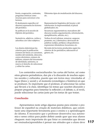 117
Espanhol–Volume16
Ironía, exageración, contrastes,
preguntas retóricas como
recursos para convencer a los
lectores.
Diferentes tipos de modalización del discurso;
etc.
El destinatario específico (el
director) representa los lectores
del periódico.
Representación lingüística del locutor y del
interlocutor; la impersonalidad; el plural
globalizador; etc.
Se publican en la sección de
Opinión del periódico.
Secuencias argumentativas; marcadores del
discurso (contra argumentación, reformulación,
ejemplificación, adición, etc.).
Sustantivos, adjetivos, verbos y
adverbios con valor subjetivo.
Verbos dicendi (afirmar, remarcar, asegurar,
prometer, etc.); diminutivo; derivación de
palabras (sufijos, prefijos); coloquialismos;
expresiones idiomáticas; locuciones; etc.
Los diarios determinan los
criterios para la publicación
(número de líneas y/o caracteres,
nombre del remitente, dirección,
correo electrónico, número de
teléfono, número del documento
de identidad); asimismo, se
reserva el derecho de seleccionar
y editar las cartas.
Revisión de los textos producidos según los
criterios de los periódicos; adecuación al
género; etc.
Los contenidos socioculturales: las cartas del lector, así como
otros géneros periodísticos, dan pie a la discusión de muchos aspec-
tos sociales y culturales, puesto que son textos muy vinculados al
lugar (físico y social) y al momento (cronológico e histórico) en que
se producen. Es importante que el profesor, al seleccionar las cartas
que llevará a la clase, identifique los temas que susciten discusión y
prepare preguntas para fomentar la reflexión y el debate; o, al revés,
puede seleccionar las cartas justo por los temas de que tratan.
Conclusão
Apresentamos neste artigo algumas pautas para orientar o pro-
fessor de espanhol na criação de materiais didáticos, que consti-
tuem uma importante ferramenta para o ensino e a aprendizagem
do idioma. É necessário que o professor desenvolva sua autono-
mia e senso crítico para poder definir aonde quer que seus alunos
cheguem: mais importante do que listar os conteúdos que devem
ser ensinados/aprendidos é pensar nas atitudes que o aluno deve
 