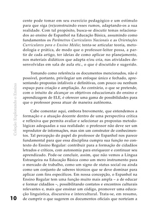 ColeçãoExplorandooEnsino
10
cente pode tomar em seu exercício pedagógico e um estímulo
para que siga (re)construindo esses rumos, adaptando-os a sua
realidade. Com tal propósito, busca-se discutir temas relaciona-
dos ao ensino de Espanhol na Educação Básica, assumindo como
fundamentos os Parâmetros Curriculares Nacionais e as Orientações
Curriculares para o Ensino Médio; tenta-se articular teoria, meto-
dologia e prática, de modo que o professor-leitor possa, a par-
tir de cada artigo, ter ideias de como aplicar no planejamento,
nos materiais didáticos que adapta e/ou cria, nas atividades de-
senvolvidas em sala de aula etc., o que é discutido e sugerido.
Tomando como referência os documentos mencionados, não é
possível, portanto, privilegiar um enfoque único e fechado, apre-
sentando propostas infalíveis e definitivas, com pouco ou nenhum
espaço para criação e ampliação. Ao contrário, o que se pretende,
com o intuito de alcançar os objetivos educacionais do ensino e
aprendizagem de ELE, é oferecer uma gama de possibilidades para
que o professor possa atuar de maneira autônoma.
Cabe comentar aqui, embora brevemente, que entendemos a
formação e a atuação docente dentro de uma perspectiva crítica
e reflexiva que permita avaliar e selecionar as propostas metodo-
lógicas adequadas a sua realidade: o professor não deve ser um
reprodutor de informações, mas sim um construtor de conhecimen-
tos. Tal percepção do papel do professor de Espanhol nos parece
fundamental para que essa disciplina cumpra sua função no con-
texto do Ensino Regular: contribuir para a formação de cidadãos
letrados e críticos, com autonomia para enriquecer e continuar seu
aprendizado. Pode-se concluir, assim, que não vemos a Língua
Estrangeira na Educação Básica como um mero instrumento para
o mercado de trabalho, como um signo de status social ou ainda
como um conjunto de saberes técnicos que se deve dominar para
aplicar com fins específicos. Em nossa concepção, o Espanhol na
Ensino Regular tem uma função muito mais ampla – a de educar
e formar cidadãos –, possibilitando contatos e encontros culturais
relevantes e, mais que ensinar um código, promover uma educa-
ção linguística, discursiva e intercultural. Trata-se, em resumo,
de cumprir o que sugerem os documentos oficiais que norteiam a
 