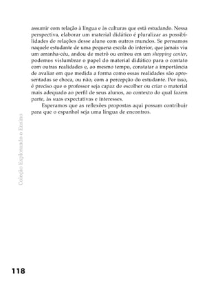 ColeçãoExplorandooEnsino
118
assumir com relação à língua e às culturas que está estudando. Nessa
perspectiva, elaborar um material didático é pluralizar as possibi-
lidades de relações desse aluno com outros mundos. Se pensamos
naquele estudante de uma pequena escola do interior, que jamais viu
um arranha-céu, andou de metrô ou entrou em um shopping center,
podemos vislumbrar o papel do material didático para o contato
com outras realidades e, ao mesmo tempo, constatar a importância
de avaliar em que medida a forma como essas realidades são apre-
sentadas se choca, ou não, com a percepção do estudante. Por isso,
é preciso que o professor seja capaz de escolher ou criar o material
mais adequado ao perfil de seus alunos, ao contexto do qual fazem
parte, às suas expectativas e interesses.
Esperamos que as reflexões propostas aqui possam contribuir
para que o espanhol seja uma língua de encontros.
 