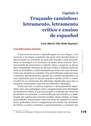 119
Espanhol–Volume16
Considerações iniciais
O processo de ensino e aprendizagem de uma língua e, em
concreto, o da língua espanhola não pode estar desarticulado ou
desvinculado da sociedade na qual está inserido e nem desconsi-
derar as ideologias e as estruturas de poder desse entorno. Daí a
necessidade de desenvolver o espírito crítico e preparar os alunos
para compreender discursos de diversas mídias e culturas, tendo em
conta as finalidades e intencionalidades presentes nos mais diversos
textos que circulam na sociedade. Esse procedimento supõe provocar
e fomentar questionamentos quanto aos sentidos produzidos e as
suas implicações para os alunos enquanto sujeitos sociais e, ainda,
envolvê-los na construção dos diferentes significados para não se
tornarem consumidores passivos das diferentes ideologias.
Tendo em vista os motivos expostos, é de fundamental impor-
tância uma ação pedagógica como a proporcionada pela abordagem
do letramento crítico, já que essa propõe a avaliação dos discursos
produzidos na sociedade, a contextualização dos sentidos e a mobi-
lização dos sujeitos para fazerem escolhas. Neste sentido, ao longo
deste trabalho destacaremos como nas aulas de espanhol no ensino
básico poderemos buscar o engajamento dos alunos nas atividades
de leitura e escrita e fomentar o questionamento, a avaliação dos
Capítulo 6
Traçando caminhos:
letramento, letramento
crítico e ensino
de espanhol
Lívia Márcia Tiba Rádis Baptista*
*	 Doutora em Educação. Professora da Universidade Federal do Ceará.
 