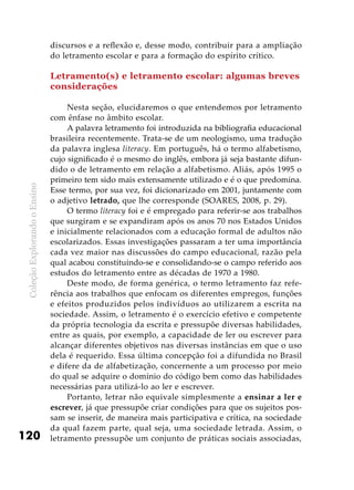 ColeçãoExplorandooEnsino
120
discursos e a reflexão e, desse modo, contribuir para a ampliação
do letramento escolar e para a formação do espírito crítico.
Letramento(s) e letramento escolar: algumas breves
considerações
Nesta seção, elucidaremos o que entendemos por letramento
com ênfase no âmbito escolar.
A palavra letramento foi introduzida na bibliografia educacional
brasileira recentemente. Trata-se de um neologismo, uma tradução
da palavra inglesa literacy. Em português, há o termo alfabetismo,
cujo significado é o mesmo do inglês, embora já seja bastante difun-
dido o de letramento em relação a alfabetismo. Aliás, após 1995 o
primeiro tem sido mais extensamente utilizado e é o que predomina.
Esse termo, por sua vez, foi dicionarizado em 2001, juntamente com
o adjetivo letrado, que lhe corresponde (SOARES, 2008, p. 29).
O termo literacy foi e é empregado para referir-se aos trabalhos
que surgiram e se expandiram após os anos 70 nos Estados Unidos
e inicialmente relacionados com a educação formal de adultos não
escolarizados. Essas investigações passaram a ter uma importância
cada vez maior nas discussões do campo educacional, razão pela
qual acabou constituindo-se e consolidando-se o campo referido aos
estudos do letramento entre as décadas de 1970 a 1980.
Deste modo, de forma genérica, o termo letramento faz refe-
rência aos trabalhos que enfocam os diferentes empregos, funções
e efeitos produzidos pelos indivíduos ao utilizarem a escrita na
sociedade. Assim, o letramento é o exercício efetivo e competente
da própria tecnologia da escrita e pressupõe diversas habilidades,
entre as quais, por exemplo, a capacidade de ler ou escrever para
alcançar diferentes objetivos nas diversas instâncias em que o uso
dela é requerido. Essa última concepção foi a difundida no Brasil
e difere da de alfabetização, concernente a um processo por meio
do qual se adquire o domínio do código bem como das habilidades
necessárias para utilizá-lo ao ler e escrever.
Portanto, letrar não equivale simplesmente a ensinar a ler e
escrever, já que pressupõe criar condições para que os sujeitos pos-
sam se inserir, de maneira mais participativa e crítica, na sociedade
da qual fazem parte, qual seja, uma sociedade letrada. Assim, o
letramento pressupõe um conjunto de práticas sociais associadas,
 