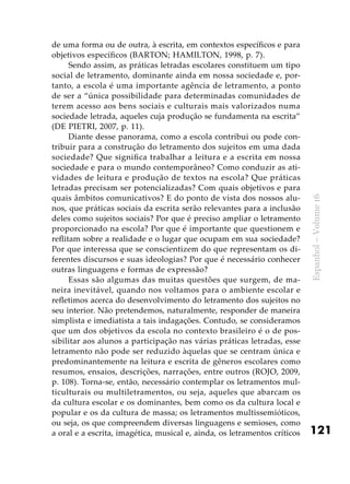 121
Espanhol–Volume16
de uma forma ou de outra, à escrita, em contextos específicos e para
objetivos específicos (BARTON; HAMILTON, 1998, p. 7).
Sendo assim, as práticas letradas escolares constituem um tipo
social de letramento, dominante ainda em nossa sociedade e, por-
tanto, a escola é uma importante agência de letramento, a ponto
de ser a “única possibilidade para determinadas comunidades de
terem acesso aos bens sociais e culturais mais valorizados numa
sociedade letrada, aqueles cuja produção se fundamenta na escrita”
(DE PIETRI, 2007, p. 11).
Diante desse panorama, como a escola contribui ou pode con-
tribuir para a construção do letramento dos sujeitos em uma dada
sociedade? Que significa trabalhar a leitura e a escrita em nossa
sociedade e para o mundo contemporâneo? Como conduzir as ati-
vidades de leitura e produção de textos na escola? Que práticas
letradas precisam ser potencializadas? Com quais objetivos e para
quais âmbitos comunicativos? E do ponto de vista dos nossos alu-
nos, que práticas sociais da escrita serão relevantes para a inclusão
deles como sujeitos sociais? Por que é preciso ampliar o letramento
proporcionado na escola? Por que é importante que questionem e
reflitam sobre a realidade e o lugar que ocupam em sua sociedade?
Por que interessa que se conscientizem do que representam os di-
ferentes discursos e suas ideologias? Por que é necessário conhecer
outras linguagens e formas de expressão?
Essas são algumas das muitas questões que surgem, de ma-
neira inevitável, quando nos voltamos para o ambiente escolar e
refletimos acerca do desenvolvimento do letramento dos sujeitos no
seu interior. Não pretendemos, naturalmente, responder de maneira
simplista e imediatista a tais indagações. Contudo, se consideramos
que um dos objetivos da escola no contexto brasileiro é o de pos-
sibilitar aos alunos a participação nas várias práticas letradas, esse
letramento não pode ser reduzido àquelas que se centram única e
predominantemente na leitura e escrita de gêneros escolares como
resumos, ensaios, descrições, narrações, entre outros (ROJO, 2009,
p. 108). Torna-se, então, necessário contemplar os letramentos mul-
ticulturais ou multiletramentos, ou seja, aqueles que abarcam os
da cultura escolar e os dominantes, bem como os da cultura local e
popular e os da cultura de massa; os letramentos multissemióticos,
ou seja, os que compreendem diversas linguagens e semioses, como
a oral e a escrita, imagética, musical e, ainda, os letramentos críticos
 