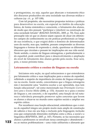 ColeçãoExplorandooEnsino
122
e protagonistas, ou seja, aqueles que abarcam o tratamento ético
dos discursos produzidos em uma sociedade nas diversas mídias e
culturas (op. cit., p. 107-108).
Com tal propósito, são necessárias propostas teóricas e práticas
para desenvolver na escola, em especial no âmbito da educação
básica, de forma sistemática e consciente, o letramento dos alunos,
de modo que eles possam “participar e interferir na construção de
uma sociedade letrada” (BAGNO; RANGEL, 2005, p. 70). Essa ação
pressupõe não só que os alunos sejam capazes de atuar em diferen-
tes campos do conhecimento ou em práticas profissionais ao longo
de sua existência, o que exigirá deles o domínio de determinados
usos da escrita, mas que, também, possam compreender as diversas
linguagens e formas de expressão e, ainda, questionar os diferentes
discursos que circulam e possam ter implicações em sua vida social.
Neste sentido, o ensino de línguas estrangeiras, e particularmente o
do espanhol, pode contribuir para o desenvolvimento e ampliação
do nível de letramento dos alunos gerido pela escola. Esse será,
pois, o nosso próximo tema.
Letramento crítico o ensino de línguas na escola
Iniciamos esta seção, na qual enfocaremos o que entendemos
por letramento crítico e suas implicações para o ensino de espanhol,
refletindo a respeito da importância do ensino de línguas estrangei-
ras na escola. Assim sendo, concordamos que a língua estrangeira
não é meramente uma “matéria escolar a ser aprendida, mas tem
função educacional”, tal como mencionado nas Orientações Curricu-
lares para o Ensino Médio (2006, p. 133). Assumir no e para o ensino
de línguas e, em concreto, o do espanhol, uma função de tal natu-
reza e relevância pressupõe promover ações concretas que levem
os alunos a situar-se no mundo como sujeitos sociais e ampliar seu
espírito crítico.
Por reconhecer essa função educacional, entendemos que o ensi-
no de espanhol integra um projeto muito mais amplo de construção
de saberes e traz em seu bojo a inclusão pela linguagem; inclusão
essa que compreende dimensões múltiplas como a ética, a social e a
linguística (BAPTISTA, 2007, p. 147). Portanto, se faz necessário que
alunos e professores se envolvam nessa construção e abandonem –
ou ao menos problematizem – uma visão utilitarista e alienante que
 