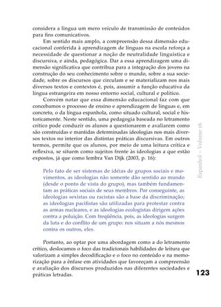 123
Espanhol–Volume16
considera a língua um mero veículo de transmissão de conteúdos
para fins comunicativos.
Em sentido mais amplo, a compreensão dessa dimensão edu-
cacional conferida à aprendizagem de línguas na escola reforça a
necessidade de questionar a noção de neutralidade linguística e
discursiva, e ainda, pedagógica. Dar a essa aprendizagem uma di-
mensão significativa que contribua para a integração dos jovens na
construção do seu conhecimento sobre o mundo, sobre a sua socie-
dade, sobre os discursos que circulam e se materializam nos mais
diversos textos e contextos é, pois, assumir a função educativa da
língua estrangeira em nosso entorno social, cultural e político.
Convém notar que essa dimensão educacional faz com que
concebamos o processo de ensino e aprendizagem de línguas e, em
concreto, o da língua espanhola, como situado cultural, social e his-
toricamente. Neste sentido, uma pedagogia baseada no letramento
crítico pode conduzir os alunos a questionarem e avaliarem como
são construídas e mantidas determinadas ideologias nos mais diver-
sos textos no interior das distintas práticas discursivas. Em outros
termos, permite que os alunos, por meio de uma leitura crítica e
reflexiva, se situem como sujeitos frente às ideologias a que estão
expostos, já que como lembra Van Dijk (2003, p. 16):
Pelo fato de ser sistemas de idéias de grupos sociais e mo-
vimentos, as ideologias não somente dão sentido ao mundo
(desde o ponto de vista do grupo), mas também fundamen-
tam as práticas sociais de seus membros. Por conseguinte, as
ideologias sexistas ou racistas são a base da discriminação;
as ideologias pacifistas são utilizadas para protestar contra
as armas nucleares, e as ideologias ecologistas dirigem ações
contra a poluição. Com freqüência, pois, as ideologias surgem
da luta e do conflito de um grupo: nos situam a nós mesmos
contra os outros, eles.
Portanto, ao optar por uma abordagem como a do letramento
crítico, deslocamos o foco das tradicionais habilidades de leitura que
valorizam a simples decodificação e o foco no conteúdo e na memo-
rização para a ênfase em atividades que favoreçam a compreensão
e avaliação dos discursos produzidos nas diferentes sociedades e
práticas letradas.
 