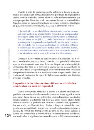 ColeçãoExplorandooEnsino
124
Quanto à ação do professor, supõe valorizar e buscar o engaja-
mento dos alunos em atividades reflexivas por meio da linguagem e,
assim, orientar o trabalho com os textos na aula fundamentalmente por
uma perspectiva discursiva e não meramente formal ou conteudística.
Significa situar as produções textuais no espaço histórico e ideológico
já que, como quer Morrell (2002, p. 72-73) o letramento crítico:
[...] é definido como a habilidade não somente para ler e escre-
ver, mas também de avaliar textos com o fim de compreender
as relações entre poder e dominação subjacentes e comunica-
das por esses textos (HULL, 1993). O indivíduo criticamente
letrado pode compreender o significado socialmente constru-
ído embutido nos textos como também os contextos políticos
e econômicos nos quais esses textos estão inseridos. Enfim,
o letramento crítico pode conduzir a uma visão de mundo
emancipadora e até a uma ação social transformadora.
Contudo, não se trata de construirmos uma leitura (ou a lei-
tura) verdadeira, correta, única, mas de criar possibilidades para
que os alunos construam suas leituras, já que, além da aquisição
de habilidades para ler e escrever interessa que se desenvolvam na
escola atividades de aprendizagem que contribuam para fortalecer
o espírito crítico dos alunos, tendo em vista a repercussão disso na
vida social em termos da inserção deles como sujeitos nas distintas
práticas letradas.
Importância do letramento crítico e as atividades
com textos na aula de espanhol
Diante do exposto, trabalhar a escrita e a leitura em língua es-
panhola, em conformidade com o letramento crítico, significa tratar
no ensino dessa língua das diferentes visões difundidas nos textos
(orais e escritos) e as formas por meio das quais nossos alunos terão
contato com elas e poderão ser levados a assimilá-las, questioná-
las, ou ainda, problematizá-las. Assim, a língua é entendida como
produtora da realidade, já que por meio dela são criados valores e
ideias, de forma não transparente, neutra ou fixa. Esses valores e
ideias são construídos e reconstruídos – e acrescentamos validados,
naturalizados e legitimados – nos diversos e diferentes contextos
 
