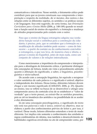 125
Espanhol–Volume16
comunicativos e interativos. Nesse sentido, o letramento crítico pode
contribuir para que os jovens construam sua compreensão e inter-
pretação a respeito da realidade, de si mesmo, dos outros e das
relações entre os diferentes sujeitos, os sentidos e as práticas sociais
e de linguagem. Isso está sugerido, de certa forma, nas Orientações
Curriculares para o Ensino Médio (2006, p. 148-149) quando se ressal-
tam a função social do ensino do espanhol e a formação e mudança
de atitudes proporcionadas pelo contato com o outro:
Para que o ensino da língua estrangeira adquira sua verda-
deira função social e contribua para a construção da cida-
dania, é preciso, pois, que se considere que a formação ou a
modificação de atitudes também pode ocorrer – como de fato
ocorre – a partir do contato ou do conhecimento com/sobre
o estrangeiro, o que nos leva, de maneira clara e direta, a
pensar o ensino do Espanhol, antes de mais nada, como um
conjunto de valores e de relações interculturais.
Como mencionamos a importância da compreensão e interpreta-
ção para a abordagem do letramento crítico, é pertinente distinguir
três concepções de leitura, tendo em vista o procedimento adotado
quanto à obtenção do significado, a saber, a linguística, psicolin-
guística e sócio-cultural.
De acordo com a concepção linguística, ler equivale a recuperar
o valor semântico de cada palavra e o significado é estável, objetivo
e independente dos leitores. Dessa forma, diferentes leitores devem
chegar a um mesmo significado (CASSANY, 2006, p. 25). Quanto
ao ensino, isso se reflete na busca de se desenvolver e atingir uma
compreensão acerca do conteúdo e/ou de se estabelecer o “valor de
verdade” que o texto possui, ao extrair-lhe os sentidos presentes,
pois se crê na imanência dos sentidos e na possibilidade de se aceder
a eles diretamente.
Já em uma concepção psicolinguística, o significado do texto
não está nas palavras e não é único, estável ou objetivo, mas se
elabora a partir dos conhecimentos prévios do leitor e, por isso, é
variável. Desse modo, leitores diferentes entendem o texto de modo
diferente. Ler implica não somente o conhecimento das unidades e
regras combinatórias do idioma, mas também o desenvolvimento de
habilidades cognitivas envolvidas no ato de compreender como, por
 