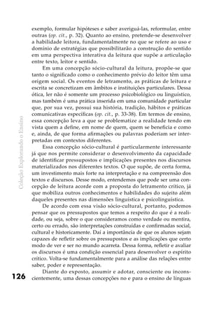ColeçãoExplorandooEnsino
126
exemplo, formular hipóteses e saber averiguá-las, reformular, entre
outras (op. cit., p. 32). Quanto ao ensino, pretende-se desenvolver
a habilidade leitora, fundamentalmente no que se refere ao uso e
domínio de estratégias que possibilitarão a construção do sentido
em uma perspectiva interativa da leitura que supõe a articulação
entre texto, leitor e sentido.
Em uma concepção sócio-cultural da leitura, propõe-se que
tanto o significado como o conhecimento prévio do leitor têm uma
origem social. Os eventos de letramento, as práticas de leitura e
escrita se concretizam em âmbitos e instituições particulares. Dessa
ótica, ler não é somente um processo psicobiológico ou linguístico,
mas também é uma prática inserida em uma comunidade particular
que, por sua vez, possui sua história, tradição, hábitos e práticas
comunicativas específicas (op. cit., p. 33-38). Em termos de ensino,
essa concepção leva a que se problematize a realidade tendo em
vista quem a define, em nome de quem, quem se beneficia e como
e, ainda, de que forma afirmações ou palavras poderiam ser inter-
pretadas em contextos diferentes.
Essa concepção sócio-cultural é particularmente interessante
já que nos permite considerar o desenvolvimento da capacidade
de identificar pressupostos e implicações presentes nos discursos
materializados nos diferentes textos. O que supõe, de certa forma,
um investimento mais forte na interpretação e na compreensão dos
textos e discursos. Desse modo, entendemos que pode ser uma con-
cepção de leitura acorde com a proposta do letramento crítico, já
que mobiliza outros conhecimentos e habilidades do sujeito além
daqueles presentes nas dimensões linguística e psicolinguística.
De acordo com essa visão sócio-cultural, portanto, podemos
pensar que os pressupostos que temos a respeito do que é a reali-
dade, ou seja, sobre o que consideramos como verdade ou mentira,
certo ou errado, são interpretações construídas e confirmadas social,
cultural e historicamente. Daí a importância de que os alunos sejam
capazes de refletir sobre os pressupostos e as implicações que certo
modo de ver e ser no mundo acarreta. Dessa forma, refletir e avaliar
os discursos é uma condição essencial para desenvolver o espírito
crítico. Volta-se fundamentalmente para a análise das relações entre
saber, poder e representação.
Diante do exposto, assumir e adotar, consciente ou incons-
cientemente, uma dessas concepções no e para o ensino de línguas
 