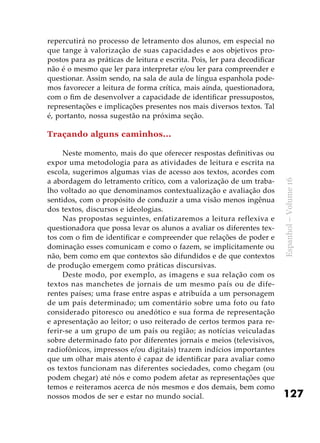 127
Espanhol–Volume16
repercutirá no processo de letramento dos alunos, em especial no
que tange à valorização de suas capacidades e aos objetivos pro-
postos para as práticas de leitura e escrita. Pois, ler para decodificar
não é o mesmo que ler para interpretar e/ou ler para compreender e
questionar. Assim sendo, na sala de aula de língua espanhola pode-
mos favorecer a leitura de forma crítica, mais ainda, questionadora,
com o fim de desenvolver a capacidade de identificar pressupostos,
representações e implicações presentes nos mais diversos textos. Tal
é, portanto, nossa sugestão na próxima seção.
Traçando alguns caminhos...
Neste momento, mais do que oferecer respostas definitivas ou
expor uma metodologia para as atividades de leitura e escrita na
escola, sugerimos algumas vias de acesso aos textos, acordes com
a abordagem do letramento crítico, com a valorização de um traba-
lho voltado ao que denominamos contextualização e avaliação dos
sentidos, com o propósito de conduzir a uma visão menos ingênua
dos textos, discursos e ideologias.
Nas propostas seguintes, enfatizaremos a leitura reflexiva e
questionadora que possa levar os alunos a avaliar os diferentes tex-
tos com o fim de identificar e compreender que relações de poder e
dominação esses comunicam e como o fazem, se implicitamente ou
não, bem como em que contextos são difundidos e de que contextos
de produção emergem como práticas discursivas.
Deste modo, por exemplo, as imagens e sua relação com os
textos nas manchetes de jornais de um mesmo país ou de dife-
rentes países; uma frase entre aspas e atribuída a um personagem
de um país determinado; um comentário sobre uma foto ou fato
considerado pitoresco ou anedótico e sua forma de representação
e apresentação ao leitor; o uso reiterado de certos termos para re-
ferir-se a um grupo de um país ou região; as notícias veiculadas
sobre determinado fato por diferentes jornais e meios (televisivos,
radiofônicos, impressos e/ou digitais) trazem indícios importantes
que um olhar mais atento é capaz de identificar para avaliar como
os textos funcionam nas diferentes sociedades, como chegam (ou
podem chegar) até nós e como podem afetar as representações que
temos e reiteramos acerca de nós mesmos e dos demais, bem como
nossos modos de ser e estar no mundo social.
 