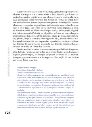 ColeçãoExplorandooEnsino
128
Desnecessário dizer que essa abordagem pressupõe levar os
alunos a interpretar e a questionar, a ler sabendo que há certas
omissões e certos implícitos e que eles precisam e podem chegar a
suas conclusões sobre o motivo das diferentes formas de (não) dizer
nos mais diversos textos a que serão expostos. Isso significa que os
alunos devem poder se posicionar criticamente, ao avaliar de onde
vem o texto (qual sua fonte, se é a imprensa e que imprensa é essa;
se é institucional, se é literária; de que mídia, se impressa, digital,
televisiva e/ou radiofônica) e ao identificar referências marcadas pela
discriminação (quanto à etnia, religião, opção política, nacionalida-
de, gênero, língua, comunidades regionais etc.), materializadas nas
formas de tratamento, nas expressões apreciativas ou depreciativas,
nas formas de interpelação, ou ainda, nas formas preconceituosas
quanto ao modo de dizer dos falantes.
Neste sentido, pode-se observar como na publicidade (impressa
e/ou televisiva) são construídas as representações dos diferentes
sujeitos, por exemplo, a do negro, do jovem, do idoso ou da mulher.
A seguir, apresentamos um roteiro para a elaboração de um projeto
em torno dessa temática.
Projeto: Lendo imagens
Disciplinas: Espanhol, História.
Temas: Pluralidade cultural, ética.
Objetivos: 1. Observar como são construídos certos sentidos e como
funcionam certas representações, no caso a da mulher, que reforçam
determinados papéis sociais e estereótipos que contribuem para definir
a identidade dela no grupo e na cultura da qual faz parte. 2. Examinar
as implicações e pressupostos dessas representações para a vida social.
3. Desenvolver a argumentação e a exposição de ideias na língua es-
panhola.
Procedimentos e etapas: 1. Peça aos alunos que observem como na publi-
cidade (impressa e/ou televisiva) são construídas as representações dos
diferentes sujeitos, por exemplo, a da mulher. 2. Proponha que busquem
fotos ou imagens nas quais se represente a mulher e que observem
como ela é retratada. Pode-se sugerir que se fixem nos gestos e digam
o que podem significar e que observem por que ela é retratada de uma
determinada forma (como se veste, em que lugares aparece etc.).
 