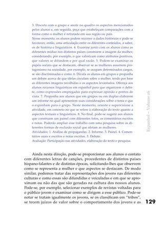 129
Espanhol–Volume16
3. Discuta com o grupo e anote no quadro os aspectos mencionados
pelos alunos e, em seguida, peça que estabeleçam comparações com a
forma como a mulher é retratada em sua região ou país.
Nesse momento, os alunos podem recorrer a dados históricos e pode-se
favorecer, então, uma articulação entre os diferentes conteúdos, a saber,
os de história e linguísticos. 4. Examine junto com os alunos como as
diferentes mídias nos distintos países constroem a imagem da mulher,
considerando, por exemplo, o que valorizam como atributos positivos,
que valores se difundem e por qual razão. 5. Podem-se examinar os
papéis sociais que se destacam, observar se as mulheres assumem pro-
tagonismo na sociedade, por exemplo, se ocupam determinados cargos,
se são discriminadas e como. 6. Divida os alunos em grupos e proponha
um debate acerca de que ideias circulam sobre a mulher, tendo por base
as diferentes imagens recolhidas e os aspectos levantados. Ofereça aos
alunos recursos linguísticos em espanhol para que organizem o deba-
te, como expressões empregadas para expressar opinião e pontos de
vista. 7. Proponha aos alunos que em grupos ou em duplas elaborem
um informe no qual apresentem suas considerações sobre o tema e que
o exponham para o grupo. Neste momento, oriente e supervisione a
atividade, em concreto no que se refere à elaboração do texto quanto a
aspectos textuais e linguísticos. 8. No final, pode-se sugerir aos alunos
que construam um painel com diferentes fotos, os comentários escritos
e notas. Poderão ampliar esse trabalho com uma pesquisa sobre as di-
ferentes formas de exclusão social que afetam as mulheres.
Atividades: 1. Análise de propagandas. 2. Informe. 3. Painel. 4. Comen-
tários orais e escritos e notas escritas. 5. Debate.
Avaliação: Participação nas atividades, elaboração do texto e pesquisa.
Ainda nesta direção, pode-se proporcionar aos alunos o contato
com diferentes letras de canções, procedentes de distintos países
hispano-falantes e de distintas épocas, solicitando-lhes que observem
como se representa a mulher e que aspectos se destacam. De modo
similar, podemos tratar das representações dos jovens nas diferentes
culturas e como essas são difundidas e veiculadas e em que se apro-
ximam ou não das que são geradas na cultura dos nossos alunos.
Pode-se, por exemplo, selecionar exemplos de revistas voltadas para
o público jovem e examinar como se dirigem a esse público. Pode-se
notar se tratam igualmente os jovens, se os classificam em “tribos”,
se tecem juízos de valor sobre o comportamento dos jovens e as
 