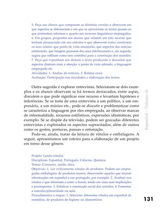 131
Espanhol–Volume16
5. Peça aos alunos que comparem as distintas versões e observem em
que aspectos se diferenciam e em que se aproximam os textos quanto ao
que pretendem informar e quanto aos recursos linguísticos empregados.
6. Em grupos, proponha aos alunos que relatem um fato recente que
tenham presenciado em seu entorno e que observem como constroem
os seus relatos: que ponto de vista assumirão, que aspectos das notícias
enfatizarão, que imagem possuem dos seus interlocutores e, em seguida,
sugira que reflitam como isso contribui para a construção dos sentidos.
7. Peça que exponham aos demais o texto produzido e discutam que
aspectos chamam mais a atenção: o ponto de vista adotado, a linguagem
empregada etc.
Atividades: 1. Análise de noticias. 2. Relatos orais.
Avaliação: Participação nas atividades e elaboração dos textos.
Outra sugestão é explorar entrevistas. Selecionam-se dois exem-
plos e os alunos observam se há termos destacados, entre aspas,
discutem o que pode significar esse recurso e levantam hipóteses e
inferências. Se se trata de uma entrevista a um político, a um em-
presário, a um músico etc., pode-se discutir e problematizar como
se caracteriza a linguagem por eles empregada, ao observar marcas
de informalidade, recursos estilísticos, expressões idiomáticas, por
exemplo. Se se dispõe da televisão, podem ser gravadas diferentes
entrevistas e explorados os aspectos supracitados, além de outros
como os gestos, posturas, pausas e entonação.
Pode-se, ainda, tratar da leitura de rótulos e embalagens. A
seguir, apresentamos um roteiro para a elaboração de um projeto
em torno desse gênero.
Projeto: Lendo rótulos.
Disciplinas: Espanhol, Português, Ciências, Química.
Temas: Consumo, saúde, ética.
Objetivos: 1. Ler criticamente rótulos de produtos. Podem ser empre-
gadas embalagens de produtos nossos, observando aqueles que trazem
informações em espanhol e em português, por exemplo. 2. Analisar nos
rótulos o que informam e como o fazem, tendo em vista suas implicações
e pressupostos. 3. Enfatizar a construção social dos sentidos. 4. Fomentar
a interdisciplinaridade na aula.
Procedimentos e etapas: 1. Selecione diferentes rótulos em espanhol de
remédios, de produtos de higiene ou alimentícios.
 