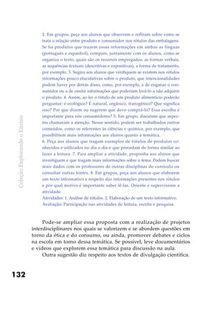 ColeçãoExplorandooEnsino
132
2. Em grupos, peça aos alunos que observem e reflitam sobre como se
trata a relação entre produto e consumidor nos rótulos das embalagens.
Se há produtos que trazem essas informações em ambas as línguas
(português e espanhol), compare, juntamente com os alunos, como se
organiza o texto, quais são os recursos empregados, as formas verbais,
as sequências textuais (descritivas e expositivas), a forma de tratamento,
por exemplo. 3. Sugira aos alunos que verifiquem se existem nos rótulos
informações pouco elucidativas sobre o produto, que intencionalidades
podem haver por detrás disso, como, por exemplo, a de enganar o con-
sumidor ou a de omitir informações que poderiam levá-lo a não adquirir
o produto. 4. Assim, ao ler o rótulo de um produto alimentício poderão
perguntar: é ecológico? É natural, orgânico, transgênico? Que significa
isso? Por que dizem ou sugerem que devo comprá-lo? Essa escolha é
importante para nós consumidores? 5. Em grupo, discutam que aspec-
tos chamaram a atenção. Nesse sentido, podem ser trabalhados outros
conteúdos, como os referentes às ciências e química, por exemplo, que
possibilitem mais informações aos alunos quanto à temática.
6. Peça aos alunos que tragam exemplos de rótulos de produtos co-
nhecidos e utilizados no dia a dia e que procedam de forma similar ao
fazer a leitura. 7. Para ampliar a atividade, proponha aos alunos que
investiguem e que tragam mais informações sobre o tema. Podem buscar
mais dados com os professores de outras disciplinas do currículo ou
consultar outras fontes. 8. Em grupos, peça aos alunos que elaborem
um texto informativo a respeito das informações presentes nos rótulos
e por qual motivo é importante saber lê-las. Oriente e supervisione a
atividade.
Atividades: 1. Análise de rótulos. 2. Elaboração de um texto informativo.
Avaliação: Participação nas atividades de leitura, escrita e pesquisa.
Pode-se ampliar essa proposta com a realização de projetos
interdisciplinares nos quais se valorizem e se abordem questões em
torno da ética e do consumo, ou ainda, promover debates e ciclos
na escola em torno dessa temática. Se possível, leve documentários
e vídeos que explorem essa temática para discussão na aula.
Outra sugestão diz respeito aos textos de divulgação científica.
 