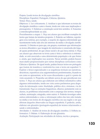 133
Espanhol–Volume16
Projeto: Lendo textos de divulgação científica.
Disciplinas: Espanhol, Português, Ciências, Química.
Temas: Ética, saúde.
Objetivos: 1. Ler criticamente. 2. Analisar o que informam os textos de
divulgação científica e como o fazem, tendo em vista suas implicações e
pressupostos. 3. Enfatizar a construção social dos sentidos. 4. Fomentar
a interdisciplinaridade na aula.
Procedimentos e etapas: 1. Peça aos alunos que escolham exemplos de
textos que tratam da temática proposta. 2. Poderão ser folhetos, reporta-
gens e/ou notícias, por exemplo, a respeito de alguma enfermidade que
recentemente tenha sido alvo de interesse da mídia e divulgada cientifi-
camente. 3. Oriente-os para que, em grupos, examinem que informações
os textos difundem e que imagem do interlocutor é construída (de leigo,
de quase profissional, de que classe social e de que faixa etária). 4. Peça
aos alunos que observem no texto como é feita a referência à enfermi-
dade, se está associada a uma determinada população e de que forma
e, ainda, que implicações isso acarreta. Nesse sentido, podem buscar
mais dados proporcionados por outras disciplinas curriculares como
Ciências e Química. De igual modo, podem buscar textos em português
que tratem da temática e confrontá-los com o texto em espanhol. 5.
Explore o léxico especializado e as sequências textuais (as narrativas,
descritivas, expositivas e/ou argumentativas) predominantes, fixando-se
em como se apresentam, se há vozes discordantes e qual é o ponto de
vista assumido. 6. Proponha um debate acerca do que perceberam nos
textos. 7. Peça aos alunos que elaborem um folheto informativo sobre
algumas enfermidades, tendo em vista certos parâmetros para dispo-
sição da informação como: finalidade, público alvo, sintomas, via de
transmissão. Faça as correções linguísticas, observe, juntamente com os
alunos, os problemas relacionados com o emprego dos termos, tempos
verbais, acentuação, ortografia, entre outros. 8. Poderão investigar sobre
outras enfermidades e como a informação sobre elas tem sido tratada
na mídia e nos textos de divulgação científica em sua região e em que
diferem daqueles observados na língua espanhola. E poderão, ainda,
elaborar um glossário (português-espanhol) de termos relacionados a
saúde e enfermidades.
Atividades: 1. Análise de textos de divulgação científica. 2. Folheto in-
formativo. 3. Debate. 4. Elaboração de um glossário.
Avaliação: Participação nas atividades de leitura, escrita e pesquisa.
 