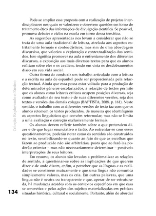 ColeçãoExplorandooEnsino
134
Pode-se ampliar essa proposta com a realização de projetos inter-
disciplinares nos quais se valorizem e observem questões em torno do
tratamento ético das informações de divulgação científica. Se possível,
promova debates e ciclos na escola em torno dessa temática.
As sugestões apresentadas nos levam a considerar que não se
trata de uma aula tradicional de leitura, atrelada aos aspectos es-
tritamente formais e conteudísticos, mas sim de uma abordagem
discursiva, que valoriza a exploração e contextualização dos senti-
dos. Isso significa promover na aula o enfrentamento dos diferentes
discursos, a exposição aos mais diversos textos para que os alunos
reflitam sobre eles e os avaliem, tendo em vista os desdobramentos
disso em sua vida social.
Outra forma de conduzir um trabalho articulado com a leitura
e a escrita na aula de espanhol pode ser proporcionada pela refac-
ção textual. Ainda que essa possa estar voltada para a produção de
determinados gêneros escolarizados, a refacção de textos permite
que os alunos como leitores críticos ocupem posições diversas, seja
como avaliador de seu texto e de suas diferentes versões, seja dos
textos e versões dos demais colegas (BAPTISTA, 2008, p. 161). Neste
sentido, o trabalho com as diferentes versões de texto faz com que os
alunos retomem os textos produzidos, de maneira que identifiquem
os aspectos linguísticos que convém reformular, mas não se limita
a uma avaliação e correção exclusivamente formais.
Os alunos devem refletir também sobre o que pretendem di-
zer e de que lugar enunciativo o farão. Ao enfrentar-se com esses
questionamentos, poderão notar como os sentidos são construídos
no texto, sensibilizando-se quanto ao fato de que as escolhas que
fazem ao produzi-lo não são arbitrárias, posto que ao fazê-las po-
derão orientar – mas não necessariamente determinar – possíveis
interpretações de seus leitores.
Em resumo, os alunos são levados a problematizar as relações
de sentido, a questionar-se sobre as implicações do que querem
dizer e de onde dizem, enfim, a perceber que as línguas e as reali-
dades se constroem mutuamente e que uma língua não comunica
simplesmente valores, mas os cria. Em outras palavras, que uma
língua não é neutra ou transparente e que, apesar de ser estrutura-
da, há mudanças acordes com os contextos específicos em que essa
se concretiza e pelas ações dos sujeitos materializadas em práticas
situadas histórica, cultural e socialmente. Portanto, além de abordar
 