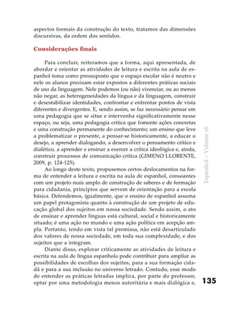 135
Espanhol–Volume16
aspectos formais da construção do texto, tratamos das dimensões
discursivas, da ordem dos sentidos.
Considerações finais
Para concluir, reiteramos que a forma, aqui apresentada, de
abordar e orientar as atividades de leitura e escrita na aula de es-
panhol toma como pressuposto que o espaço escolar não é neutro e
nele os alunos precisam estar expostos a diferentes práticas sociais
de uso da linguagem. Nele podemos (ou não) vivenciar, ou ao menos
não negar, as heterogeneidades da língua e da linguagem, construir
e desestabilizar identidades, confrontar e enfrentar pontos de vista
diferentes e divergentes. E, sendo assim, se faz necessário pensar em
uma pedagogia que se situe e intervenha significativamente nesse
espaço, ou seja, uma pedagogia crítica que fomente ações concretas
e uma construção permanente do conhecimento; um ensino que leve
a problematizar o presente, a pensar-se historicamente, a educar o
desejo, a aprender dialogando, a desenvolver o pensamento crítico e
dialético, a aprender e ensinar a exercer a crítica ideológica e, ainda,
construir processos de comunicação crítica (GIMENO LLORENTE,
2009, p. 124-125).
Ao longo deste texto, propusemos certos deslocamentos na for-
ma de entender a leitura e escrita na aula de espanhol, consoantes
com um projeto mais amplo de construção de saberes e de formação
para cidadania, princípios que servem de orientação para a escola
básica. Defendemos, igualmente, que o ensino de espanhol assuma
um papel protagonista quanto à construção de um projeto de edu-
cação global dos sujeitos em nossa sociedade. Sendo assim, o ato
de ensinar e aprender línguas está cultural, social e historicamente
situado; é uma ação no mundo e uma ação política em acepção am-
pla. Portanto, tendo em vista tal premissa, não está desarticulado
dos valores de nossa sociedade, em toda sua complexidade, e dos
sujeitos que a integram.
Diante disso, explorar criticamente as atividades de leitura e
escrita na aula de língua espanhola pode contribuir para ampliar as
possibilidades de escolhas dos sujeitos, para a sua formação cida-
dã e para a sua inclusão no universo letrado. Contudo, esse modo
de entender as práticas letradas implica, por parte do professor,
optar por uma metodologia menos autoritária e mais dialógica e,
 