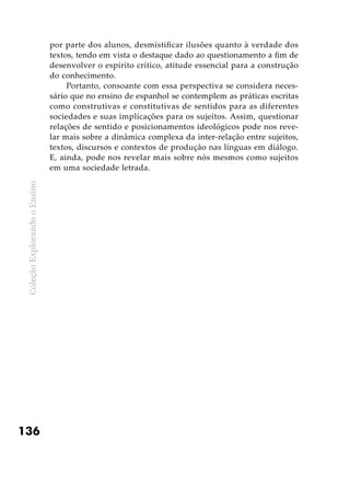 ColeçãoExplorandooEnsino
136
por parte dos alunos, desmistificar ilusões quanto à verdade dos
textos, tendo em vista o destaque dado ao questionamento a fim de
desenvolver o espírito crítico, atitude essencial para a construção
do conhecimento.
Portanto, consoante com essa perspectiva se considera neces-
sário que no ensino de espanhol se contemplem as práticas escritas
como construtivas e constitutivas de sentidos para as diferentes
sociedades e suas implicações para os sujeitos. Assim, questionar
relações de sentido e posicionamentos ideológicos pode nos reve-
lar mais sobre a dinâmica complexa da inter-relação entre sujeitos,
textos, discursos e contextos de produção nas línguas em diálogo.
E, ainda, pode nos revelar mais sobre nós mesmos como sujeitos
em uma sociedade letrada.
 