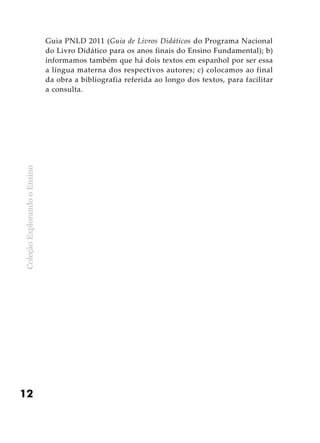 ColeçãoExplorandooEnsino
12
Guia PNLD 2011 (Guia de Livros Didáticos do Programa Nacional
do Livro Didático para os anos finais do Ensino Fundamental); b)
informamos também que há dois textos em espanhol por ser essa
a língua materna dos respectivos autores; c) colocamos ao final
da obra a bibliografia referida ao longo dos textos, para facilitar
a consulta.
 