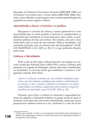 ColeçãoExplorandooEnsino
138
educação: os Parâmetros Curriculares Nacionais (MEC/SEB, 1998) e as
Orientações Curriculares para o Ensino Médio (MEC/SEB, 2006). Por-
tanto, essas reflexões se preocupam com o ensino/aprendizagem de
espanhol no ensino regular e básico.
Aprendendo a fazer: o teórico e o prático
Recuperar o conceito de cultura e tentar aprimorá-lo é uma
necessidade que se sente quando o interesse é compreender as
diferenças que constituem os seres humanos, para, então, se pro-
duzirem práticas de boa convivência. No entanto, esta não é uma
tarefa fácil, pois se trata de um conceito “difuso, inacabado e em
constante evolução, pois as culturas não são homogêneas” (GAR-
CÍA MARTÍNEZ et alii, 2007, p. 20). E é o que pretendo discutir
neste item.
Cultura e Identidade
Tudo o que se fala sobre cultura hoje tem sua origem no con-
ceito criado por Edward Tylor (1832-1917), quem a definiu pela
primeira vez a partir da Etnologia1
, ciência cuja maior contribuição,
na atualidade, é a de criar meios que combatam o racismo e a he-
gemonia cultural. Para Tylor,
cultura e civilização, tomadas em seu sentido etnológico mais
vasto, são um conjunto complexo que inclui o conhecimento,
as crenças, a arte, a moral, o direito, os costumes e as outras
capacidades ou hábitos adquiridos pelo homem enquanto
membro da sociedade. (apud CUCHE, 2002, p. 35).
Portanto, para Tylor, a cultura se relaciona à capacidade hu-
mana de adquirir e transmitir hábitos no grupo social ao qual se
pertence. Essa ideia não será nunca abandonada, ainda que novas
perspectivas venham somar-se a ela, conforme é o caso de Franz
1
	 Ciência que estuda os fatos e os documentos levantados pela etnografia no
âmbito da antropologia cultural e social, buscando uma apreciação analítica e
comparativa das culturas.
 