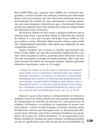 139
Espanhol–Volume16
Boas (1858-1942), que, segundo Assis (2008), foi o primeiro pes-
quisador a realizar estudos das culturas primitivas por observação
direta. Assis nos esclarece que suas discussões ajudaram muito na
desconstrução do conceito de raça, antecipando os estudos genéti-
cos, pois suas pesquisas comprovaram que a classificação humana
através dos aspectos físicos não poderia dar conta da complexidade
das diferenças entre os homens.
Há diversos autores de fácil acesso a qualquer professor que se
interesse pelo tema, e que podem ajudar na discussão do conceito
de cultura. É o caso, por exemplo, de Roque Laraia (2004, p. 25),
que explora o tema, definindo objetivamente cultura como sendo
um “comportamento aprendido, tudo aquilo que independe de uma
transmissão genética”.
Sugiro, também, que se leiam os estudos apresentados por
Denys Cuche (2002), em cuja obra reconstitui, didaticamente, a gê-
nese social da palavra cultura, passando pelas diferentes concep-
ções que esta ganhou ao longo da história humana. Mas o que esse
autor ressalta não difere da concepção clássica, embora apresente
elementos importantes, como se vê a seguir:
A noção de cultura se revela então o instrumento adequado
para acabar com as explicações naturalizantes dos compor-
tamentos humanos. A natureza, no homem, é inteiramente
interpretada pela cultura. As diferenças que poderiam parecer
mais ligadas a propriedades biológicas particulares como a
diferença de sexo [...] a divisão sexual dos papéis e das tarefas
nas sociedades resulta fundamentalmente da cultura e por
isso varia de uma sociedade para outra. (op. cit., p. 10-11)
Repare-se que Cuche explica o comportamento de homens e
mulheres através da cultura, pondo por terra qualquer possibilidade
de interpretação de controles da natureza ou, acrescentaria eu, de
religiões. Os homens e as mulheres se comportam de acordo com
suas culturas – cultura no plural porque, no mesmo contexto social,
há diferentes culturas que interagem entre si, determinando dife-
renças locais. Portanto, nem todos os homens brasileiros são iguais,
apesar de se falar em “cultura brasileira”. E, se comparamos esses
homens brasileiros a homens de outras culturas, as diferenças podem
ou não ser significativas, pois além da questão da nacionalidade, há
 
