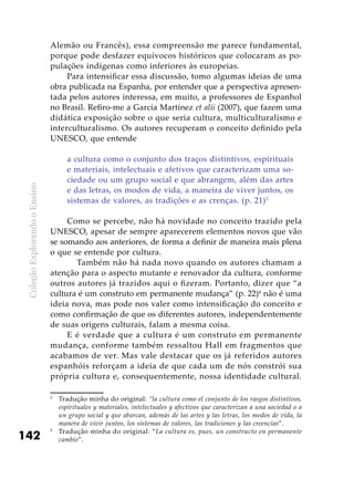 ColeçãoExplorandooEnsino
142
Alemão ou Francês), essa compreensão me parece fundamental,
porque pode desfazer equívocos históricos que colocaram as po-
pulações indígenas como inferiores às europeias.
Para intensificar essa discussão, tomo algumas ideias de uma
obra publicada na Espanha, por entender que a perspectiva apresen-
tada pelos autores interessa, em muito, a professores de Espanhol
no Brasil. Refiro-me a García Martínez et alii (2007), que fazem uma
didática exposição sobre o que seria cultura, multiculturalismo e
interculturalismo. Os autores recuperam o conceito definido pela
UNESCO, que entende
a cultura como o conjunto dos traços distintivos, espirituais
e materiais, intelectuais e afetivos que caracterizam uma so-
ciedade ou um grupo social e que abrangem, além das artes
e das letras, os modos de vida, a maneira de viver juntos, os
sistemas de valores, as tradições e as crenças. (p. 21)3
Como se percebe, não há novidade no conceito trazido pela
UNESCO, apesar de sempre aparecerem elementos novos que vão
se somando aos anteriores, de forma a definir de maneira mais plena
o que se entende por cultura.
	 Também não há nada novo quando os autores chamam a
atenção para o aspecto mutante e renovador da cultura, conforme
outros autores já trazidos aqui o fizeram. Portanto, dizer que “a
cultura é um construto em permanente mudança” (p. 22)4
não é uma
ideia nova, mas pode nos valer como intensificação do conceito e
como confirmação de que os diferentes autores, independentemente
de suas origens culturais, falam a mesma coisa.
E é verdade que a cultura é um construto em permanente
mudança, conforme também ressaltou Hall em fragmentos que
acabamos de ver. Mas vale destacar que os já referidos autores
espanhóis reforçam a ideia de que cada um de nós constrói sua
própria cultura e, consequentemente, nossa identidade cultural.
3
	 Tradução minha do original: “la cultura como el conjunto de los rasgos distintivos,
espirituales y materiales, intelectuales y afectivos que caracterizan a una sociedad o a
un grupo social y que abarcan, además de las artes y las letras, los modos de vida, la
manera de vivir juntos, los sistemas de valores, las tradiciones y las creencias”.
4
	 Tradução minha do original: “La cultura es, pues, un constructo en permanente
cambio”.
 