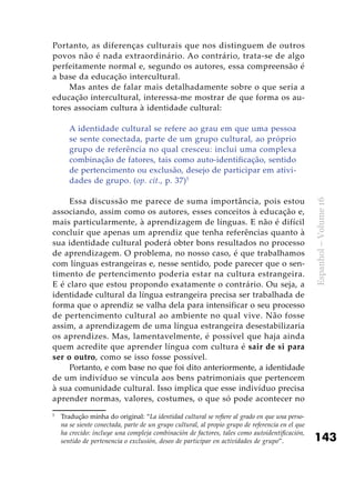 143
Espanhol–Volume16
Portanto, as diferenças culturais que nos distinguem de outros
povos não é nada extraordinário. Ao contrário, trata-se de algo
perfeitamente normal e, segundo os autores, essa compreensão é
a base da educação intercultural.
Mas antes de falar mais detalhadamente sobre o que seria a
educação intercultural, interessa-me mostrar de que forma os au-
tores associam cultura à identidade cultural:
A identidade cultural se refere ao grau em que uma pessoa
se sente conectada, parte de um grupo cultural, ao próprio
grupo de referência no qual cresceu: inclui uma complexa
combinação de fatores, tais como auto-identificação, sentido
de pertencimento ou exclusão, desejo de participar em ativi-
dades de grupo. (op. cit., p. 37)5
Essa discussão me parece de suma importância, pois estou
associando, assim como os autores, esses conceitos à educação e,
mais particularmente, à aprendizagem de línguas. E não é difícil
concluir que apenas um aprendiz que tenha referências quanto à
sua identidade cultural poderá obter bons resultados no processo
de aprendizagem. O problema, no nosso caso, é que trabalhamos
com línguas estrangeiras e, nesse sentido, pode parecer que o sen-
timento de pertencimento poderia estar na cultura estrangeira.
E é claro que estou propondo exatamente o contrário. Ou seja, a
identidade cultural da língua estrangeira precisa ser trabalhada de
forma que o aprendiz se valha dela para intensificar o seu processo
de pertencimento cultural ao ambiente no qual vive. Não fosse
assim, a aprendizagem de uma língua estrangeira desestabilizaria
os aprendizes. Mas, lamentavelmente, é possível que haja ainda
quem acredite que aprender língua com cultura é sair de si para
ser o outro, como se isso fosse possível.
Portanto, e com base no que foi dito anteriormente, a identidade
de um indivíduo se vincula aos bens patrimoniais que pertencem
à sua comunidade cultural. Isso implica que esse indivíduo precisa
aprender normas, valores, costumes, o que só pode acontecer no
5
	 Tradução minha do original: “La identidad cultural se refiere al grado en que una perso-
na se siente conectada, parte de un grupo cultural, al propio grupo de referencia en el que
ha crecido: incluye una compleja combinación de factores, tales como autoidentificación,
sentido de pertenencia o exclusión, deseo de participar en actividades de grupo”.
 