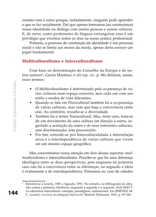 ColeçãoExplorandooEnsino
144
contato com o outro porque, isoladamente, ninguém pode aprender
o que se faz socialmente. Daí que apenas formamos (ou construímos)
nossa identidade no diálogo com outras pessoas e outras culturas.
E, de novo, como professores de línguas estrangeiras esse é um
privilégio que vivemos todos os dias na nossa prática profissional.
Portanto, o processo de construção da identidade é um processo
social e não se limita aos muros da escola, apesar desta exercer um
papel fundamental.
Multiculturalismo e Interculturalismo
Com base na determinação do Conselho da Europa e de ou-
tros autores6
, García Martínez et alii (op. cit., p. 86) definem, assim,
esses termos:
O Multiculturalismo é determinado pela co-presença de vá-•	
rias culturas num espaço concreto, mas cada um com seu
estilo e modos de vida diferentes.
Quando se fala em Pluricultural também há a co-presença•	
de várias culturas, mas sem que haja a convivência entre
elas. Ao contrário, ressalta-se a diversidade.
Também há o termo Transcultural. Mas, neste caso, trata-se•	
de um movimento de uma cultura em direção à outra, su-
gerindo a aceitação do outro e de seus referentes culturais,
sem discriminação, sem preconceito.
Por fim, entende-se por Interculturalidade a interrelação•	
ativa e a interdependência de várias culturas que vivem
em um mesmo espaço geográfico.
Mas concentremos nossa atenção em dois desses aspectos: mul-
ticulturalismo e interculturalismo. Percebe-se que há uma diferença
ideológica entre as duas perspectivas, pois enquanto no primeiro
caso não há a convivência entre as diferenças, no segundo a ideia
é exatamente a de interdependência. Pensemos no caso de cidades
6
	 Referem-se a Leurin, 1987 e Aguado, 1991. No entanto, na bibliografia da obra,
não consta a primeira referência, enquanto a segunda é a seguinte: AGUADO T.
La educación intercultural: concepto, paradigmas, realizaciones. Em JIMÉNEZ, M.
C. (coord.). Lecturas de pedagogía diferencial. Madrid: Dykinson, 1991, p. 87-104.
 