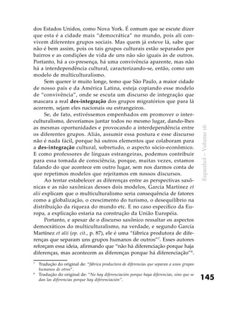 145
Espanhol–Volume16
dos Estados Unidos, como Nova York. É comum que se escute dizer
que esta é a cidade mais “democrática” no mundo, pois ali con-
vivem diferentes grupos sociais. Mas quem já esteve lá, sabe que
não é bem assim, pois os tais grupos culturais estão separados por
bairros e as condições de vida de uns não são iguais às de outros.
Portanto, há a co-presença, há uma convivência aparente, mas não
há a interdependência cultural, caracterizando-se, então, como um
modelo de multiculturalismo.
Sem querer ir muito longe, temo que São Paulo, a maior cidade
de nosso país e da América Latina, esteja copiando esse modelo
de “convivência”, onde se escuta um discurso de integração que
mascara a real des-integração dos grupos migratórios que para lá
acorrem, sejam eles nacionais ou estrangeiros.
Se, de fato, estivéssemos empenhados em promover o inter-
culturalismo, deveríamos juntar todos no mesmo lugar, dando-lhes
as mesmas oportunidades e provocando a interdependência entre
os diferentes grupos. Aliás, assumir essa postura e esse discurso
não é nada fácil, porque há outros elementos que colaboram para
a des-integração cultural, sobretudo, o aspecto sócio-econômico.
E como professores de línguas estrangeiras, podemos contribuir
para essa tomada de consciência, porque, muitas vezes, estamos
falando do que acontece em outro lugar, sem nos darmos conta de
que repetimos modelos que rejeitamos em nossos discursos.
Ao tentar estabelecer as diferenças entre as perspectivas saxô-
nicas e as não saxônicas desses dois modelos, García Martínez et
alii explicam que o multiculturalismo seria consequência de fatores
como a globalização, o crescimento do turismo, o desequilíbrio na
distribuição da riqueza do mundo etc. E no caso específico da Eu-
ropa, a explicação estaria na construção da União Européia.
Portanto, e apesar de o discurso saxônico ressaltar os aspectos
democráticos do multiculturalismo, na verdade, e segundo García
Martínez et alii (op. cit., p. 87), ele é uma “fábrica produtora de dife-
renças que separam uns grupos humanos de outros”7
. Esses autores
reforçam essa ideia, afirmando que “não há diferenciação porque haja
diferenças, mas acontecem as diferenças porque há diferenciação”8
.
7
	 Tradução do original de: “fábrica productora de diferencias que separan a unos grupos
humanos de otros”.
8
	 Tradução do original de: “No hay diferenciación porque haya diferencias, sino que se
dan las diferencias porque hay diferenciación”.
 