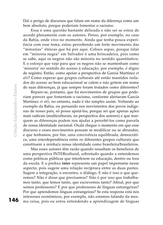 ColeçãoExplorandooEnsino
146
Daí o perigo de discursos que falam em nome da diferença como um
bem absoluto, porque poderiam fomentar o racismo.
Essa é uma questão bastante delicada e não sei se estou de
acordo plenamente com os autores. Penso, por exemplo, no caso
da Bahia, onde vivo no momento. Ainda que tenha pouca experi-
ência com esse tema, estou percebendo um forte movimento das
“minorias” étnicas que há por aqui. Coloco aspas, porque falar
em “minoria negra” em Salvador é uma brincadeira, pois como
se sabe, aqui os negros não são minoria no sentido quantitativo.
E o esforço que vejo para que os negros não se mantenham como
‘minoria’ no sentido do acesso à educação, por exemplo, é digno
de registro. Então, como apoiar a perspectiva de García Martínez et
alii? Como esperar que grupos culturais até então mantidos isola-
dos do acesso ao bem educacional se calem e não gritem em nome
de suas diferenças, já que sempre foram tratados como diferentes?
Repare-se, portanto, que há movimentos de grupos que pode-
riam parecer que fomentam o racismo, conforme alertaram García
Martínez et alii, no entanto, nada é tão simples assim. Voltando ao
exemplo da Bahia, ou pensando nos movimentos dos povos indíge-
nas de nosso país, só posso apoiá-los, porque sei que apenas ações
mais radicais (multiculturais, na perspectiva dos autores) e que mar-
quem as diferenças podem nos ajudar a percebê-los como parcela
de nossa identidade nacional. Oxalá chegue o momento em que esse
discurso e esses movimentos possam se modificar ou se abrandar,
e que tenhamos, por fim, uma convivência equilibrada, democráti-
ca, uma interdependência entre os diferentes grupos culturais que
constituem a minha/a nossa identidade como brasileira/brasileiros.
Mas esses autores têm razão quando ressaltam os benefícios de
uma perspectiva INTERcultural, sobretudo quando a entendemos
como políticas públicas que interferem na educação, dentro ou fora
da escola. E o prefixo inter representa um papel importante nesse
aspecto, pois sugere uma relação recíproca entre as duas partes.
Sugere a integração, o encontro, o diálogo. E não é isso o que que-
remos? Não é disso que precisamos? Não é por isso que trabalha-
mos tanto, que lemos tanto, que escrevemos tanto? Afinal, por que
somos professores? E por que professores de línguas estrangeiras?
Por que aprendemos línguas estrangeiras? Se esta resposta está nos
interesses econômicos, por exemplo, não estamos falando da mes-
ma coisa, pois eu estou entendendo a aprendizagem de línguas
 