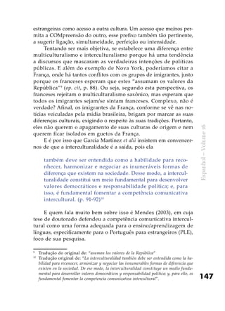 147
Espanhol–Volume16
estrangeiras como acesso a outra cultura. Um acesso que me/nos per-
mita a COMpreensão do outro, esse prefixo também tão pertinente,
a sugerir ligação, simultaneidade, perfeição ou intensidade.
Tentando ser mais objetiva, se estabelece uma diferença entre
multiculturalismo e interculturalismo porque há uma tendência
a discursos que mascaram as verdadeiras intenções de políticas
públicas. E além do exemplo de Nova York, poderíamos citar a
França, onde há tantos conflitos com os grupos de imigrantes, justo
porque os franceses esperam que estes “assumam os valores da
República”9
(op. cit, p. 88). Ou seja, segundo esta perspectiva, os
franceses rejeitam o multiculturalismo saxônico, mas esperam que
todos os imigrantes sejam/se sintam franceses. Complexo, não é
verdade? Afinal, os imigrantes da França, conforme se vê nas no-
tícias veiculadas pela mídia brasileira, brigam por marcar as suas
diferenças culturais, exigindo o respeito às suas tradições. Portanto,
eles não querem o apagamento de suas culturas de origem e nem
querem ficar isolados em guetos da França.
E é por isso que García Martínez et alii insistem em convencer-
nos de que a interculturalidade é a saída, pois ela
também deve ser entendida como a habilidade para reco-
nhecer, harmonizar e negociar as inumeráveis formas de
diferença que existem na sociedade. Desse modo, a intercul-
turalidade constitui um meio fundamental para desenvolver
valores democráticos e responsabilidade política; e, para
isso, é fundamental fomentar a competência comunicativa
intercultural. (p. 91-92)10
E quem fala muito bem sobre isso é Mendes (2003), em cuja
tese de doutorado defendeu a competência comunicativa intercul-
tural como uma forma adequada para o ensino/aprendizagem de
línguas, especificamente para o Português para estrangeiros (PLE),
foco de sua pesquisa.
9
	 Tradução do original de: “asuman los valores de la República”
10
	 Tradução original de: “La interculturalidad también debe ser entendida como la ha-
bilidad para reconocer, armonizar y negociar las innumerables formas de diferencia que
existen en la sociedad. De ese modo, la interculturalidad constituye un medio funda-
mental para desarrollar valores democráticos y responsabilidad política; y, para ello, es
fundamental fomentar la competencia comunicativa intercultural”.
 