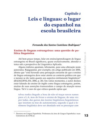 13
Espanhol–Volume16
Capítulo 1
Leis e línguas: o lugar
do espanhol na
escola brasileira
Fernanda dos Santos Castelano Rodrigues*
*	 Doutora em Língua Espanhola. Professora da área de Língua Espanhola e suas
Literaturas da UFSCar.
Ensino de línguas estrangeiras: uma questão de po-
lítica linguística
Até bem pouco tempo, falar em ensino/aprendizagem de língua
estrangeira no Brasil significava, quase exclusivamente, abordar o
tema sob a perspectiva da Linguística Aplicada.
Alguns indícios apontam, felizmente, para uma alteração neste
panorama. Rajagopalan, por exemplo, em artigo publicado em 2006,
afirma que “está havendo uma percepção crescente de que o ensino
de língua estrangeira deve estar atento ao contexto político em que
o mesmo se dá, tanto quanto aos aspectos estritamente lingüísticos”
(RAJAGOPALAN, 2006, p. 20). Em vários momentos, o autor declara
estar falando do ensino de inglês como língua estrangeira, porém,
muitas de suas asserções transcendem o campo de atuação nessa
língua. Tal é o caso do que coloca quando opina que
talvez tenha chegado a hora de não só traçar novos rumos
para a L.A, mas de livrar o ensino de línguas, de uma vez
por todas, das garras das teorias lingüísticas hegemônicas
que insistem na tese de autonomismo, segundo o qual o fe-
nômeno lingüístico deve ser abordado sem se preocupar com
 