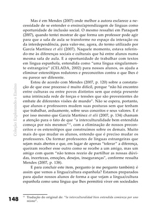 ColeçãoExplorandooEnsino
148
Mas é em Mendes (2007) onde melhor a autora esclarece a ne-
cessidade de se entender o ensino/aprendizagem de línguas como
oportunidade de inclusão social. O mesmo ressaltei em Paraquett
(2007), quando tentei mostrar de que forma um professor pode agir
para que a sala de aula se transforme no espaço da interação ou
da interdependência, para valer-me, agora, do termo utilizado por
García Martínez et alii (2007). Naquele momento, estava referin-
do-me às diferenças sociais e culturais que há entre alunos numa
mesma sala de aula. E a oportunidade de trabalhar com textos
em língua espanhola, entendida como “uma língua singularmen-
te estrangeira” (CELADA, 2002) para nossos alunos, os ajuda a
eliminar estereótipos redutores e preconceitos contra o que lhes é
ou parece ser diferente.
Estou de acordo com Mendes (2007, p. 120) sobre a constata-
ção de que esse processo é muito difícil, porque “não há encontro
entre culturas ou entre povos distintos sem que esteja presente
uma intrincada rede de forças e tensões que são provenientes do
embate de diferentes visões de mundo”. Não se espera, portanto,
que alunos e professores mudem suas posturas sem que tenham
que trabalhar, arduamente, sobre seus conceitos e seus valores. E é
por isso mesmo que García Martínez et alii (2007, p. 134) chamam
a atenção para o fato de que “a interculturalidade bem entendida
começa por nós mesmos”11
, com a eliminação de nossos precon-
ceitos e os estereótipos que construímos sobre os demais. Muito
mais do que mudar os alunos, entendo que é preciso mudar os
professores. Ou formar professores de línguas estrangeiras que
sejam mais abertos e que, em lugar de apenas “tolerar” a diferença,
queiram receber esse outro como se recebe a um amigo, mas um
amigo com quem “não temos receio de partilhar as nossas dúvi-
das, incertezas, emoções, desejos, inseguranças”, conforme ressalta
Mendes (2007, p. 138).
E para concluir este item, pergunto (e me pergunto também): é
assim que vemos a língua/cultura espanhola? Estamos preparados
para ajudar nossos alunos de forma a que vejam a língua/cultura
espanhola como uma língua que lhes permitirá viver em sociedades
11
	 Tradução do original de: “la interculturalidad bien entendida comienza por uno
mismo”.
 