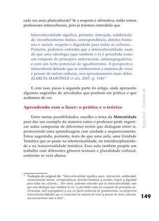 149
Espanhol–Volume16
cada vez mais pluriculturais? Se a resposta é afirmativa, então somos
professores interculturais, pois já teremos entendido que
Interculturalidade significa, portanto, interação, solidarieda-
de, reconhecimento mútuo, correspondência, direitos huma-
nos e sociais, respeito e dignidade para todas as culturas...
Portanto, podemos entender que a interculturalidade, mais
do que uma ideologia (que também o é) é percebida como
um conjunto de princípios antirracistas, antissegregadores,
e com um forte potencial de igualitarismo. A perspectiva
intercultural defende que se conhecermos a maneira de viver
e pensar de outras culturas, nos aproximaremos mais delas.
(GARCÍA MARTÍNEZ et alii, 2007, p. 134)12
E com isso, passo à segunda parte do artigo, onde apresento
algumas sugestões de atividades que ponham em prática o que
acabamos de ver.
Aprendendo com o fazer: o prático e o teórico
Entre tantas possibilidades, escolho o tema da Maternidade
para dar um exemplo da maneira como o professor pode organi-
zar aulas compostas de diferentes textos que dialogam entre si,
promovendo uma aprendizagem com unidade e sequenciamento.
Estou sugerindo, portanto, mais do que uma aula, uma Unidade
Temática que se paute na intertextualidade, na interdisciplinarida-
de e na transversalidade temática. Essa aula também propõe um
trabalho com diferentes gêneros textuais e pluralidade cultural,
conforme se verá abaixo.
12
	 Tradução do original de: “Interculturalidad significa, pues, interacción, solidaridad,
reconocimiento mutuo, correspondencia, derechos humanos y sociales, respeto y dignidad
para todas las culturas… Por tanto, podemos entender que la interculturalidad, más
que una ideología (que también lo es), es percibida como un conjunto de principios an-
tirracistas, anti-segregadores y con un fuerte potencial de igualitarismo. La perpectiva
intercultural defiende que si conocemos la manera de vivir y pensar de otras culturas,
nos acercaremos más a ellas”.
 