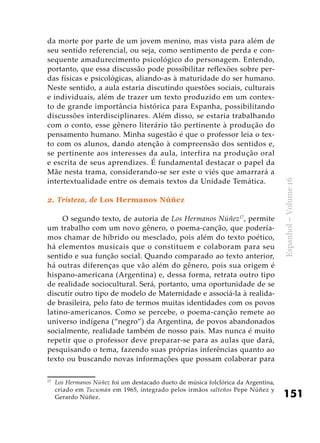 151
Espanhol–Volume16
da morte por parte de um jovem menino, mas vista para além de
seu sentido referencial, ou seja, como sentimento de perda e con-
sequente amadurecimento psicológico do personagem. Entendo,
portanto, que essa discussão pode possibilitar reflexões sobre per-
das físicas e psicológicas, aliando-as à maturidade do ser humano.
Neste sentido, a aula estaria discutindo questões sociais, culturais
e individuais, além de trazer um texto produzido em um contex-
to de grande importância histórica para Espanha, possibilitando
discussões interdisciplinares. Além disso, se estaria trabalhando
com o conto, esse gênero literário tão pertinente à produção do
pensamento humano. Minha sugestão é que o professor leia o tex-
to com os alunos, dando atenção à compreensão dos sentidos e,
se pertinente aos interesses da aula, interfira na produção oral
e escrita de seus aprendizes. É fundamental destacar o papel da
Mãe nesta trama, considerando-se ser este o viés que amarrará a
intertextualidade entre os demais textos da Unidade Temática.
2. Tristeza, de Los Hermanos Núñez
O segundo texto, de autoria de Los Hermanos Núñez17
, permite
um trabalho com um novo gênero, o poema-canção, que podería-
mos chamar de híbrido ou mesclado, pois além do texto poético,
há elementos musicais que o constituem e colaboram para seu
sentido e sua função social. Quando comparado ao texto anterior,
há outras diferenças que vão além do gênero, pois sua origem é
hispano-americana (Argentina) e, dessa forma, retrata outro tipo
de realidade sociocultural. Será, portanto, uma oportunidade de se
discutir outro tipo de modelo de Maternidade e associá-la à realida-
de brasileira, pelo fato de termos muitas identidades com os povos
latino-americanos. Como se percebe, o poema-canção remete ao
universo indígena (“negro”) da Argentina, de povos abandonados
socialmente, realidade também de nosso país. Mas nunca é muito
repetir que o professor deve preparar-se para as aulas que dará,
pesquisando o tema, fazendo suas próprias inferências quanto ao
texto ou buscando novas informações que possam colaborar para
17
	 Los Hermanos Núñez foi um destacado dueto de música folclórica da Argentina,
criado em Tucumán em 1965, integrado pelos irmãos salteños Pepe Núñez y
Gerardo Núñez.
 
