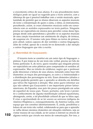 ColeçãoExplorandooEnsino
152
o crescimento crítico de seus alunos. E o seu procedimento meto-
dológico pode ser igual ao sugerido para o texto anterior, com a
diferença de que é possível trabalhar com a versão musicada, opor-
tunidade de permitir que os alunos observem os aspectos musicais
do texto: a interpretação de quem o canta, o ritmo, os instrumentos,
percebendo, assim, se esses elementos musicais estão em conso-
nância com os sentidos expressados no texto poético. Ninguém
precisa ser especialista em música para perceber coisas desse tipo,
porque desde cedo aprendemos a perceber se os aspectos musicais
de uma canção transmitem um sentimento de alegria, de tristeza,
de suspense etc. O mesmo vale para filmes ou textos de pintura,
pois afinal, somos capazes de dar sentidos a outras linguagens,
além da verbal, apesar de a escola ter-se demorado a dar atenção
a outras linguagens que não a escrita.
3. Maternidad, de Guayasamín
O terceiro texto se constitui em um outro tipo de linguagem: a
pintura. E por tratar-se de um texto não verbal, precisa ser lido de
forma particular. E, de novo, quero ressaltar que ninguém precisa
ser especialista em artes plásticas para compreender os sentidos ali
expressados. Mas no intuito de colaborar, sugiro que o professor
pode direcionar a leitura de seus alunos, tomando como base três
elementos: os traços dos personagens, as cores e a luminosidade e
a distribuição dos personagens na tela. Esses elementos (aliados a
outros) poderão permitir que o aprendiz se detenha em detalhes
que talvez lhe fugissem à atenção. Mas antes quero informar aos
que não sabem que Guaysamín é um importante pintor latino-
americano, do Equador, esse país tão pouco prestigiado em aulas
de espanhol de nosso país. Trazer, portanto, este texto é permi-
tir o conhecimento de alguma manifestação cultural equatoriana,
abrangendo, assim, a tal pluralidade cultural de que se falou aqui.
É criar a oportunidade de se ter acesso ao universo indígena da
América Hispânica e, consequentemente, da América Latina, este
espaço que nos constitui identitariamente. É, ainda, possibilitar a
leitura de um texto não verbal, colaborando-se para que o aprendiz
se valha desses mesmos elementos em situações similares, seja ao
visitar museus de sua cidade, ao ter acesso à internet ou através de
alguma notícia que circule nos meios de comunicação. Por isso, a
 