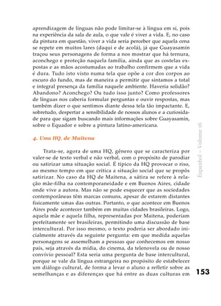 153
Espanhol–Volume16
aprendizagem de línguas não pode limitar-se à língua em si, pois
na experiência da sala de aula, o que vale é viver a vida. E, no caso
da pintura em questão, viver a vida seria perceber que aquela cena
se repete em muitos lares (daqui e de acolá), já que Guayasamín
traçou seus personagens de forma a nos mostrar que há ternura,
aconchego e proteção naquela família, ainda que as costelas ex-
postas e as mãos acostumadas ao trabalho confirmem que a vida
é dura. Tudo isto visto numa tela que opõe a cor dos corpos ao
escuro do fundo, mas de maneira a permitir que sintamos a total
e integral presença da família naquele ambiente. Haveria solidão?
Abandono? Aconchego? Ou tudo isso junto? Como professores
de línguas nos caberia formular perguntas e ouvir respostas, mas
também dizer o que sentimos diante dessa tela tão impactante. E,
sobretudo, despertar a sensibilidade de nossos alunos e a curiosida-
de para que sigam buscando mais informações sobre Guayasamín,
sobre o Equador e sobre a pintura latino-americana.
4. Uma HQ, de Maitena
Trata-se, agora de uma HQ, gênero que se caracteriza por
valer-se de texto verbal e não verbal, com o propósito de parodiar
ou satirizar uma situação social. É típico da HQ provocar o riso,
ao mesmo tempo em que critica a situação social que se propôs
satirizar. No caso da HQ de Maitena, a sátira se refere à rela-
ção mãe-filha na contemporaneidade e em Buenos Aires, cidade
onde vive a autora. Mas não se pode esquecer que as sociedades
contemporâneas têm marcas comuns, apesar de estarem distantes
fisicamente umas das outras. Portanto, o que acontece em Buenos
Aires pode acontecer também em muitas cidades brasileiras. Logo,
aquela mãe e aquela filha, representadas por Maitena, poderiam
perfeitamente ser brasileiras, permitindo uma discussão de base
intercultural. Por isso mesmo, o texto poderia ser abordado ini-
cialmente através da seguinte pergunta: em que medida aquelas
personagens se assemelham a pessoas que conhecemos em nosso
país, seja através da mídia, do cinema, da telenovela ou de nosso
convívio pessoal? Esta seria uma pergunta de base intercultural,
porque se vale da língua estrangeira no propósito de estabelecer
um diálogo cultural, de forma a levar o aluno a refletir sobre as
semelhanças e as diferenças que há entre as duas culturas em
 