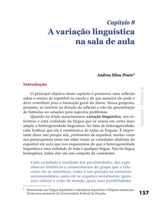 157
Espanhol–Volume16
Introdução
O principal objetivo deste capítulo é promover uma reflexão
sobre o ensino de espanhol na escola e de que maneira ele pode e
deve contribuir para a formação geral do aluno. Nossa proposta,
portanto, se constrói na direção da reflexão e não da apresentação
de fórmulas ou soluções para supostos problemas.
Quando no título mencionamos variação linguística, nos re-
ferimos a uma realidade da língua que se insere em outra mais
ampla: a heterogeneidade linguística. Ao falar de heterogeneidade,
cabe lembrar que ela é constitutiva de todas as línguas. É impor-
tante dizer isso porque nós, professores de espanhol, muitas vezes
nos preocupamos tanto em saber tratar as variedades dialetais do
espanhol em aula que nos esquecemos de que a heterogeneidade
linguística é uma realidade de toda e qualquer língua. Não há língua
homogênea, todas elas são um conjunto de variedades.
Cada variedade é resultado das peculiaridades, das expe­
riências históricas e socioculturais do grupo que a fala:
como ele se constituiu, como é sua posição na estrutura
socioeconômica, como ele se organiza socialmente, quais
seus valores e visão de mundo, quais suas possibilidades
Capítulo 8
A variação linguística
na sala de aula
Andrea Silva Ponte*
*	 Doutoranda em Língua Espanhola e Literaturas Espanhola e Hispano-americana.
Professora assistente da Universidade Federal da Paraíba.
 