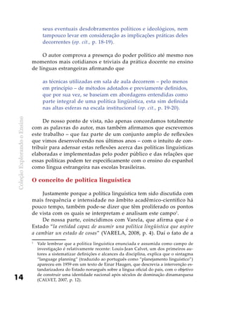 ColeçãoExplorandooEnsino
14
seus eventuais desdobramentos políticos e ideológicos, nem
tampouco levar em consideração as implicações práticas deles
decorrentes (op. cit., p. 18-19).
O autor comprova a presença do poder político até mesmo nos
momentos mais cotidianos e triviais da prática docente no ensino
de línguas estrangeiras afirmando que
as técnicas utilizadas em sala de aula decorrem – pelo menos
em princípio – de métodos adotados e previamente definidos,
que por sua vez, se baseiam em abordagens entendidas como
parte integral de uma política lingüística, esta sim definida
nas altas esferas na escala institucional (op. cit., p. 19-20).
De nosso ponto de vista, não apenas concordamos totalmente
com as palavras do autor, mas também afirmamos que escrevemos
este trabalho – que faz parte de um conjunto amplo de reflexões
que vimos desenvolvendo nos últimos anos – com o intuito de con-
tribuir para adensar estas reflexões acerca das políticas linguísticas
elaboradas e implementadas pelo poder público e das relações que
essas políticas podem ter especificamente com o ensino do espanhol
como língua estrangeira nas escolas brasileiras.
O conceito de política linguística
Justamente porque a política linguística tem sido discutida com
mais frequência e intensidade no âmbito acadêmico-científico há
pouco tempo, também pode-se dizer que têm proliferado os pontos
de vista com os quais se interpretam e analisam este campo1
.
De nossa parte, coincidimos com Varela, que afirma que é o
Estado “la entidad capaz de asumir una política lingüística que aspire
a cambiar un estado de cosas” (VARELA, 2008, p. 4). Daí o fato de a
1
	 Vale lembrar que a política linguística enunciada e assumida como campo de
investigação é relativamente recente: Louis-Jean Calvet, um dos primeiros au-
tores a sistematizar definições e alcances da disciplina, explica que o sintagma
“language planning” (traduzido ao português como “planejamento linguístico”)
apareceu em 1959 em um texto de Einar Haugen, que descrevia a intervenção es-
tandarizadora do Estado norueguês sobre a língua oficial do país, com o objetivo
de construir uma identidade nacional após séculos de dominação dinamarquesa
(CALVET, 2007, p. 12).
 