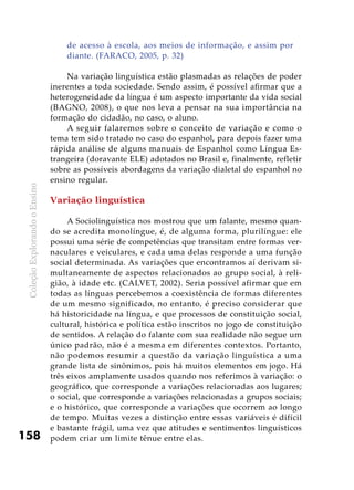 ColeçãoExplorandooEnsino
158
de acesso à escola, aos meios de informação, e assim por
diante. (FARACO, 2005, p. 32)
Na variação linguística estão plasmadas as relações de poder
inerentes a toda sociedade. Sendo assim, é possível afirmar que a
heterogeneidade da língua é um aspecto importante da vida social
(BAGNO, 2008), o que nos leva a pensar na sua importância na
formação do cidadão, no caso, o aluno.
A seguir falaremos sobre o conceito de variação e como o
tema tem sido tratado no caso do espanhol, para depois fazer uma
rápida análise de alguns manuais de Espanhol como Língua Es-
trangeira (doravante ELE) adotados no Brasil e, finalmente, refletir
sobre as possíveis abordagens da variação dialetal do espanhol no
ensino regular.
Variação linguística
A Sociolinguística nos mostrou que um falante, mesmo quan-
do se acredita monolíngue, é, de alguma forma, plurilíngue: ele
possui uma série de competências que transitam entre formas ver-
naculares e veiculares, e cada uma delas responde a uma função
social determinada. As variações que encontramos aí derivam si-
multaneamente de aspectos relacionados ao grupo social, à reli-
gião, à idade etc. (CALVET, 2002). Seria possível afirmar que em
todas as línguas percebemos a coexistência de formas diferentes
de um mesmo significado, no entanto, é preciso considerar que
há historicidade na língua, e que processos de constituição social,
cultural, histórica e política estão inscritos no jogo de constituição
de sentidos. A relação do falante com sua realidade não segue um
único padrão, não é a mesma em diferentes contextos. Portanto,
não podemos resumir a questão da variação linguística a uma
grande lista de sinônimos, pois há muitos elementos em jogo. Há
três eixos amplamente usados quando nos referimos à variação: o
geográfico, que corresponde a variações relacionadas aos lugares;
o social, que corresponde a variações relacionadas a grupos sociais;
e o histórico, que corresponde a variações que ocorrem ao longo
de tempo. Muitas vezes a distinção entre essas variáveis é difícil
e bastante frágil, uma vez que atitudes e sentimentos linguísticos
podem criar um limite tênue entre elas.
 
