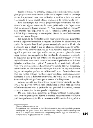 159
Espanhol–Volume16
Neste capítulo, no entanto, abordaremos unicamente as varia-
ções geográficas e deixaremos de lado – não por acreditar que seja
menos importante, mas para delimitar a análise – toda variação
relacionada à classe social, idade, sexo, grau de escolaridade etc.
Esta delimitação nos leva às perguntas que certamente nos aco-
meteram em algum momento de nossa prática docente: “que espa-
nhol meus alunos devem aprender?”; “que espanhol devo ensinar?”
e até mesmo “que espanhol eu falo?”. Perguntas estas que revelam
o difícil lugar que ocupa o estrangeiro diante da tarefa de ensinar
e aprender outra língua.
Na ausência de respostas fáceis e rápidas para essas perguntas
e com o objetivo de resolver o suposto problema da diversidade, no
ensino de espanhol no Brasil, pelo menos desde os anos 90, circula
a ideia de que o ideal é que os alunos aprendam o español están-
dar. De acordo com o dicionário da Real Academia Española, estándar
significa que sirve como tipo, modelo, norma, patrón o referencia1
, e no
lugar comum dos corredores das escolas de idiomas corresponde
ao espanhol que pode ser entendido em qualquer lugar, livre de
regionalismos, de marcas que supostamente poderiam ser ininte-
ligíveis em diferentes regiões2
. A adoção de tal variedade, além de
resolver a questão da escolha de uma variedade dialetal específica,
corresponde ao sentido utilitarista que o estudo de espanhol como
língua estrangeira ganhou nas últimas décadas. Ao estudar espa-
nhol por razões práticas (melhores oportunidades profissionais, por
exemplo), o ideal é dominar uma variedade com a qual seja possível
a comunicação em qualquer parte do mundo hispânico.
Apesar das afirmações anteriores parecerem bastante satisfa-
tórias, nos parece conveniente aprofundar o tema para que uma
reflexão mais completa e profunda seja possível. Para tanto, vamos
recorrer a conceitos do campo da Linguística.
De fato, existem os conceitos de lengua estándar e estandariza-
ción, que em português denominaremos respectivamente língua
padrão e padronização. De acordo com o Dicionário de Linguística
1
	 Disponível em www.rae.es
2
	 É importante mencionar que, apesar da imensa variação que o espanhol apresenta
nas regiões em que é falado, não há variedades completamente ininteligíveis
entre si. A negociação de sentidos sempre faz parte do jogo da comunicação,
independente da procedência dos falantes.
 