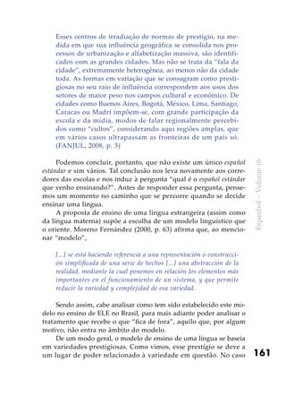 161
Espanhol–Volume16
Esses centros de irradiação de normas de prestígio, na me-
dida em que sua influência geográfica se consolida nos pro-
cessos de urbanização e alfabetização massiva, são identifi-
cados com as grandes cidades. Mas não se trata da “fala da
cidade”, extremamente heterogênea, ao menos não da cidade
toda. As formas em variação que se consagram como presti-
giosas no seu raio de influência correspondem aos usos dos
setores de maior peso nos campos cultural e econômico. De
cidades como Buenos Aires, Bogotá, México, Lima, Santiago,
Caracas ou Madri impõem-se, com grande participação da
escola e da mídia, modos de falar regionalmente percebi-
dos como “cultos”, considerando aqui regiões amplas, que
em vários casos ultrapassam as fronteiras de um país só.
(FANJUL, 2008, p. 5)
Podemos concluir, portanto, que não existe um único español
estándar e sim vários. Tal conclusão nos leva novamente aos corre-
dores das escolas e nos induz à pergunta “qual é o español estándar
que venho ensinando?”. Antes de responder essa pergunta, pense-
mos um momento no caminho que se percorre quando se decide
ensinar uma língua.
A proposta de ensino de uma língua estrangeira (assim como
da língua materna) supõe a escolha de um modelo linguístico que
o oriente. Moreno Fernández (2000, p. 63) afirma que, ao mencio-
nar “modelo”,
[...] se está haciendo referencia a una representación o construcci-
ón simplificada de una serie de hechos [...] una abstracción de la
realidad, mediante la cual ponemos en relación los elementos más
importantes en el funcionamiento de un sistema, y que permite
reducir la variedad y complejidad de esa variedad.
Sendo assim, cabe analisar como tem sido estabelecido este mo-
delo no ensino de ELE no Brasil, para mais adiante poder analisar o
tratamento que recebe o que “fica de fora”, aquilo que, por algum
motivo, não entra no âmbito do modelo.
De um modo geral, o modelo de ensino de uma língua se baseia
em variedades prestigiosas. Como vimos, esse prestígio se deve a
um lugar de poder relacionado à variedade em questão. No caso
 
