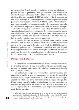 ColeçãoExplorandooEnsino
162
do espanhol no Brasil, o poder econômico, aliado à tradicional re-
presentação de “o que vem da Europa é melhor”, tem determinado
esse modelo, essa variedade padrão adotada no ensino de ELE. Uma
rápida análise dos manuais3
de ELE adotados no Brasil nos mostrará
que o modelo linguístico corresponde a variedades peninsulares de
prestígio, mais especificamente a de Madri. É importante observar
que esses manuais, em sua apresentação, não mencionam a escolha
da variedade ali empregada, elevando-a, assim, ao estatuto de língua
– absoluta, abrangente e invariável – aos olhos dos alunos e muitas
vezes também do professor. Isto posto, devemos assumir que aquele
español estándar, que se diz geral, neutro e isento de regionalismos,
cujo ensino é ainda hoje defendido em muitos âmbitos, não é de
fato o español estándar, mas somente um deles.
A escolha de uma variedade peninsular como modelo para o
ensino de ELE e o fato de falantes americanos muitas vezes recor-
rerem a ela como ponto de referência (BUGEL, 2000) têm raízes
históricas, políticas e econômicas que respondem a séculos de polí-
ticas linguísticas voltadas para a promoção de um ideal de unidade
dentro da diversidade, na qual muitas e muitas vezes a diversidade
foi (é) escamoteada. É o que analisaremos a seguir.
Perspectiva histórica
A imagem de um espanhol melhor e mais correto relacionada
à variante peninsular é uma constante na história desse idioma, e
mesmo em sua era policêntrica não foi (é) completamente abando-
nada (FANJUL, 2008).
Durante muito tempo essa representação conviveu com a pre-
ocupação e o debate que permeavam os conceitos de unidade e
diversidade da língua espanhola. Há muito a unidade da língua
espanhola é tema de certa polêmica entre filólogos e linguistas.
Como língua transplantada a territórios de enorme extensão, po-
deria ter se fragmentado e evoluído em direção a diferentes uni-
dades linguísticas. A independência das nações americanas teria
contribuído para tal.
3
	 A referência específica aos manuais se deve ao fato de que em nosso país uma
parcela muito significativa do ensino de ELE tem o livro como principal (e muitas
vezes único) instrumento, o que lhe confere um lugar de poder na relação que
o aluno estabelece com a língua estudada.
 
