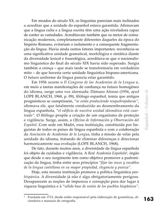 163
Espanhol–Volume16
Em meados do século XX, os linguistas pareciam mais inclinados
a acreditar que a unidade do espanhol estava garantida. Afirmavam
que a língua culta e a língua escrita têm uma ação niveladora capaz
de conter as variedades. Acreditavam também que os meios de comu-
nicação modernos, completamente diferentes daqueles da época do
Império Romano, evitariam o isolamento e a consequente fragmenta-
ção da língua. Havia ainda outros fatores importantes: reconhecia-se
uma significativa unidade gramatical, morfológica e sintática diante
da diversidade lexical e fraseológica, acreditava-se que o nacionalis-
mo linguístico do final do século XIX havia sido superado. Surgia
também a crença – que mais tarde se transformaria em verdadeiro
mito – de que haveria certa unidade linguística hispano-americana.
O futuro uniforme da língua parecia estar garantido.
Em 1956 ocorre o II Congreso de las Academias de la Lengua e,
em meio a tantas manifestações de confiança no futuro homogêneo
do idioma, surge uma voz alarmada: Dámaso Alonso (1956, apud
LOPE BLANCH, 1968, p. 09), filólogo espanhol, temia que antigos
prognósticos se cumprissem, “se están produciendo resquebrajaduras”,
afirmava ele, que fatalmente conduzirão ao desmembramento da
língua espanhola, “el edificio de nuestra unidad idiomática está cuar-
teado”. O filólogo propõe a criação de um organismo de proteção
e vigilância. Surge, assim, a Oficina de Información y Observación del
Español. Com sede em Madri, essa instituição, constituída por lin-
guistas de todos os países de língua espanhola e com a colaboração
da Asociación de Academias de la Lengua, tinha a missão de velar pela
unidade do idioma, tratando de eliminar diferenças e direcionar
harmonicamente sua evolução (LOPE BLANCH, 1968).
De fato, durante muitos anos, a diversidade da língua espanhola
foi objeto de cuidados e vigilância. A Real Academia Española4
, órgão
que desde o seu surgimento tem como objetivo promover a padroni-
zação da língua, tinha entre seus princípios “fijar las voces y vocablos
de la lengua castellana en su mayor propiedad, elegancia y pureza”.
Hoje, esta mesma instituição promove a política linguística pan­
hispánica. A diversidade já não é algo obrigatoriamente perigoso.
Desaparecem as noções de impureza e corrupção para dar lugar à
riqueza linguística e à “sólida base de unión de los pueblos hispânicos”.
4
	 Fundada em 1713, desde então responsável pela elaboração de gramáticas, di-
cionários e manuais de ortografia.
 