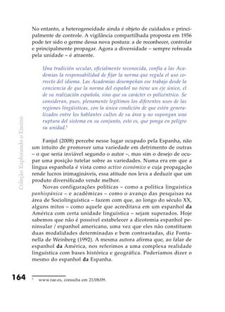 ColeçãoExplorandooEnsino
164
No entanto, a heterogeneidade ainda é objeto de cuidados e princi-
palmente de controle. A vigilância compartilhada proposta em 1956
pode ter sido o germe dessa nova postura: a de reconhecer, controlar
e principalmente propagar. Agora a diversidade – sempre refreada
pela unidade – é atraente.
Una tradición secular, oficialmente reconocida, confía a las Aca-
demias la responsabilidad de fijar la norma que regula el uso co­
rrecto del idioma. Las Academias desempeñan ese trabajo desde la
conciencia de que la norma del español no tiene un eje único, el
de su realización española, sino que su carácter es policéntrico. Se
consideran, pues, plenamente legítimos los diferentes usos de las
regiones lingüísticas, con la única condición de que estén genera-
lizados entre los hablantes cultos de su área y no supongan una
ruptura del sistema en su conjunto, esto es, que ponga en peligro
su unidad.5
Fanjul (2008) percebe nesse lugar ocupado pela Espanha, não
um intuito de promover uma variedade em detrimento de outras
– o que seria inviável segundo o autor –, mas sim o desejo de ocu-
par uma posição tutelar sobre as variedades. Numa era em que a
língua espanhola é vista como activo económico e cuja propagação
rende lucros inimagináveis, essa atitude nos leva a deduzir que um
produto diversificado vende melhor.
Novas configurações políticas – como a política linguística
panhispánica – e acadêmicas – como o avanço das pesquisas na
área de Sociolinguística – fazem com que, ao longo do século XX,
alguns mitos – como aquele que acreditava em um espanhol da
América com certa unidade linguística – sejam superados. Hoje
sabemos que não é possível estabelecer a dicotomia espanhol pe-
ninsular / espanhol americano, uma vez que eles não constituem
duas modalidades determinadas e bem contrastadas, diz Fonta-
nella de Weinberg (1992). A mesma autora afirma que, ao falar de
espanhol da América, nos referimos a uma complexa realidade
linguística com bases histórica e geográfica. Poderíamos dizer o
mesmo do espanhol da Espanha.
5
	 www.rae.es, consulta em 21/08/09.
 