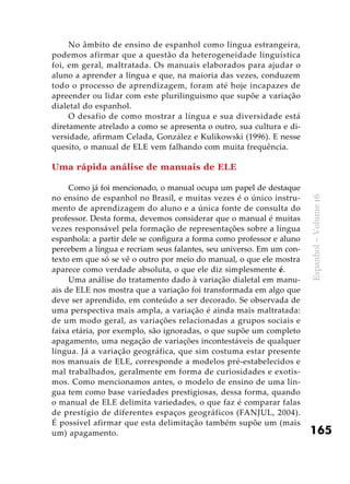 165
Espanhol–Volume16
No âmbito de ensino de espanhol como língua estrangeira,
podemos afirmar que a questão da heterogeneidade linguística
foi, em geral, maltratada. Os manuais elaborados para ajudar o
aluno a aprender a língua e que, na maioria das vezes, conduzem
todo o processo de aprendizagem, foram até hoje incapazes de
apreender ou lidar com este plurilinguismo que supõe a variação
dialetal do espanhol.
O desafio de como mostrar a língua e sua diversidade está
diretamente atrelado a como se apresenta o outro, sua cultura e di-
versidade, afirmam Celada, González e Kulikowski (1996). E nesse
quesito, o manual de ELE vem falhando com muita frequência.
Uma rápida análise de manuais de ELE
Como já foi mencionado, o manual ocupa um papel de destaque
no ensino de espanhol no Brasil, e muitas vezes é o único instru-
mento de aprendizagem do aluno e a única fonte de consulta do
professor. Desta forma, devemos considerar que o manual é muitas
vezes responsável pela formação de representações sobre a língua
espanhola: a partir dele se configura a forma como professor e aluno
percebem a língua e recriam seus falantes, seu universo. Em um con-
texto em que só se vê o outro por meio do manual, o que ele mostra
aparece como verdade absoluta, o que ele diz simplesmente é.
Uma análise do tratamento dado à variação dialetal em manu-
ais de ELE nos mostra que a variação foi transformada em algo que
deve ser aprendido, em conteúdo a ser decorado. Se observada de
uma perspectiva mais ampla, a variação é ainda mais maltratada:
de um modo geral, as variações relacionadas a grupos sociais e
faixa etária, por exemplo, são ignoradas, o que supõe um completo
apagamento, uma negação de variações incontestáveis de qualquer
língua. Já a variação geográfica, que sim costuma estar presente
nos manuais de ELE, corresponde a modelos pré-estabelecidos e
mal trabalhados, geralmente em forma de curiosidades e exotis-
mos. Como mencionamos antes, o modelo de ensino de uma lín-
gua tem como base variedades prestigiosas, dessa forma, quando
o manual de ELE delimita variedades, o que faz é comparar falas
de prestígio de diferentes espaços geográficos (FANJUL, 2004).
É possível afirmar que esta delimitação também supõe um (mais
um) apagamento.
 