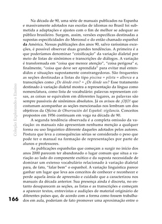 ColeçãoExplorandooEnsino
166
Na década de 90, uma série de manuais publicados na Espanha
e massivamente adotados nas escolas de idiomas no Brasil foi sub-
metida a adaptações e ajustes com o fim de melhor se adequar ao
público brasileiro. Surgem, assim, versões específicas destinadas a
supostas especificidades do Mercosul e do então chamado espanhol
da América. Nessas publicações dos anos 90, salvo raríssimas exce-
ções, é possível observar duas grandes tendências. A primeira é a
que poderíamos denominar “coisificação” da variação dialetal por
meio de listas de sinônimos e transcrições de diálogos. A variação
é transformada em “coisa que merece atenção”, “coisa perigosa” e,
finalmente, “coisa que deve ser aprendida” para evitar mal enten-
didos e situações supostamente constrangedoras. São frequentes
as seções destinadas a listas do tipo piscina = pileta = alberca e a
transcrições como ¿De dónde eres? = ¿De dónde sos? Esse tratamento
destinado à variação dialetal mostra a representação da língua como
nomenclatura, como lista de vocabulário: palavras representam coi-
sas, as coisas se equivalem em diferentes lugares, as palavras são
sempre passíveis de sinônimos absolutos. Já os avisos de ¡OJO! que
costumam acompanhar as seções mencionadas nos lembram um dos
objetivos da Oficina de Observación del Español: vigilancia. Conceitos
propostos em 1956 continuam em voga na década de 90.
A segunda tendência observada é a completa omissão da va-
riação: os manuais não apresentam nenhuma menção a qualquer
forma ou uso linguístico diferente daqueles adotados pelos autores.
Postura que leva a consequências sérias se considerado o peso que
pode ter o manual na formação de representações por parte de
alunos e professores.
As publicações espanholas que começam a surgir no início dos
anos 2000 parecem ter abandonado o lugar comum que situa a va-
riação ao lado do componente exótico e da suposta necessidade de
dominar um extenso vocabulário relacionado à variação dialetal
para, de fato, “falar bem” o espanhol. A variação linguística parece
ganhar um lugar que leva aos conceitos de conhecer e reconhecer e
perde aquela ânsia de apreensão e cuidado que a caracterizou nos
manuais da década anterior. Sua presença ainda é discreta, no en-
tanto desaparecem as seções, as listas e as transcrições e começam
a aparecer textos, entrevistas e audições de material originário de
diferentes países que, de acordo com a forma como fossem trabalha-
dos em aula, poderiam de fato promover uma aproximação entre o
 