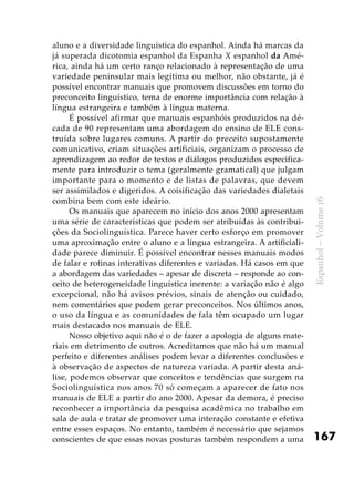 167
Espanhol–Volume16
aluno e a diversidade linguística do espanhol. Ainda há marcas da
já superada dicotomia espanhol da Espanha X espanhol da Amé-
rica, ainda há um certo ranço relacionado à representação de uma
variedade peninsular mais legítima ou melhor, não obstante, já é
possível encontrar manuais que promovem discussões em torno do
preconceito linguístico, tema de enorme importância com relação à
língua estrangeira e também à língua materna.
É possível afirmar que manuais espanhóis produzidos na dé-
cada de 90 representam uma abordagem do ensino de ELE cons-
truída sobre lugares comuns. A partir do preceito supostamente
comunicativo, criam situações artificiais, organizam o processo de
aprendizagem ao redor de textos e diálogos produzidos especifica-
mente para introduzir o tema (geralmente gramatical) que julgam
importante para o momento e de listas de palavras, que devem
ser assimilados e digeridos. A coisificação das variedades dialetais
combina bem com este ideário.
Os manuais que aparecem no início dos anos 2000 apresentam
uma série de características que podem ser atribuídas às contribui-
ções da Sociolinguística. Parece haver certo esforço em promover
uma aproximação entre o aluno e a língua estrangeira. A artificiali-
dade parece diminuir. É possível encontrar nesses manuais modos
de falar e rotinas interativas diferentes e variadas. Há casos em que
a abordagem das variedades – apesar de discreta – responde ao con-
ceito de heterogeneidade linguística inerente: a variação não é algo
excepcional, não há avisos prévios, sinais de atenção ou cuidado,
nem comentários que podem gerar preconceitos. Nos últimos anos,
o uso da língua e as comunidades de fala têm ocupado um lugar
mais destacado nos manuais de ELE.
Nosso objetivo aqui não é o de fazer a apologia de alguns mate-
riais em detrimento de outros. Acreditamos que não há um manual
perfeito e diferentes análises podem levar a diferentes conclusões e
à observação de aspectos de natureza variada. A partir desta aná-
lise, podemos observar que conceitos e tendências que surgem na
Sociolinguística nos anos 70 só começam a aparecer de fato nos
manuais de ELE a partir do ano 2000. Apesar da demora, é preciso
reconhecer a importância da pesquisa acadêmica no trabalho em
sala de aula e tratar de promover uma interação constante e efetiva
entre esses espaços. No entanto, também é necessário que sejamos
conscientes de que essas novas posturas também respondem a uma
 
