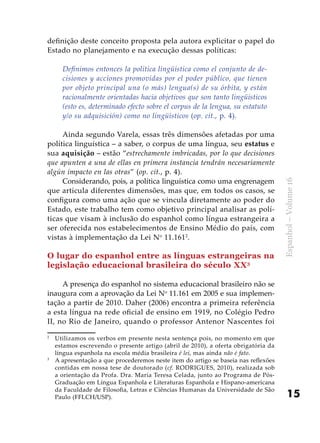 15
Espanhol–Volume16
definição deste conceito proposta pela autora explicitar o papel do
Estado no planejamento e na execução dessas políticas:
Definimos entonces la política lingüística como el conjunto de de-
cisiones y acciones promovidas por el poder público, que tienen
por objeto principal una (o más) lengua(s) de su órbita, y están
racionalmente orientadas hacia objetivos que son tanto lingüísticos
(esto es, determinado efecto sobre el corpus de la lengua, su estatuto
y/o su adquisición) como no lingüísticos (op. cit., p. 4).
	
Ainda segundo Varela, essas três dimensões afetadas por uma
política linguística – a saber, o corpus de uma língua, seu estatus e
sua aquisição – estão “estrechamente imbricadas, por lo que decisiones
que apunten a una de ellas en primera instancia tendrán necesariamente
algún impacto en las otras” (op. cit., p. 4).
Considerando, pois, a política linguística como uma engrenagem
que articula diferentes dimensões, mas que, em todos os casos, se
configura como uma ação que se vincula diretamente ao poder do
Estado, este trabalho tem como objetivo principal analisar as polí-
ticas que visam à inclusão do espanhol como língua estrangeira a
ser oferecida nos estabelecimentos de Ensino Médio do país, com
vistas à implementação da Lei No
11.1612
.
O lugar do espanhol entre as línguas estrangeiras na
legislação educacional brasileira do século XX3
A presença do espanhol no sistema educacional brasileiro não se
inaugura com a aprovação da Lei No
11.161 em 2005 e sua implemen-
tação a partir de 2010. Daher (2006) encontra a primeira referência
a esta língua na rede oficial de ensino em 1919, no Colégio Pedro
II, no Rio de Janeiro, quando o professor Antenor Nascentes foi
2
	 Utilizamos os verbos em presente nesta sentença pois, no momento em que
estamos escrevendo o presente artigo (abril de 2010), a oferta obrigatória da
língua espanhola na escola média brasileira é lei, mas ainda não é fato.
3
	 A apresentação a que procederemos neste item do artigo se baseia nas reflexões
contidas em nossa tese de doutorado (cf. RODRIGUES, 2010), realizada sob
a orientação da Profa. Dra. María Teresa Celada, junto ao Programa de Pós-
Graduação em Língua Espanhola e Literaturas Espanhola e Hispano-americana
da Faculdade de Filosofia, Letras e Ciências Humanas da Universidade de São
Paulo (FFLCH/USP).
 
