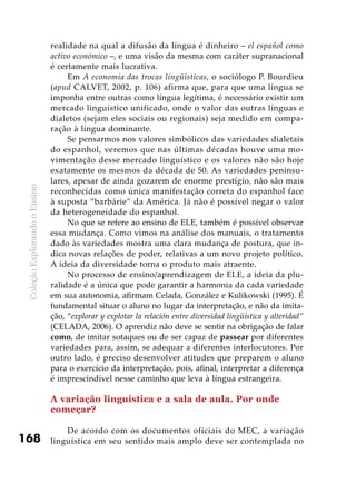 ColeçãoExplorandooEnsino
168
realidade na qual a difusão da língua é dinheiro – el español como
activo económico –, e uma visão da mesma com caráter supranacional
é certamente mais lucrativa.
Em A economia das trocas lingüísticas, o sociólogo P. Bourdieu
(apud CALVET, 2002, p. 106) afirma que, para que uma língua se
imponha entre outras como língua legítima, é necessário existir um
mercado linguístico unificado, onde o valor das outras línguas e
dialetos (sejam eles sociais ou regionais) seja medido em compa-
ração à língua dominante.
Se pensarmos nos valores simbólicos das variedades dialetais
do espanhol, veremos que nas últimas décadas houve uma mo-
vimentação desse mercado linguístico e os valores não são hoje
exatamente os mesmos da década de 50. As variedades peninsu-
lares, apesar de ainda gozarem de enorme prestígio, não são mais
reconhecidas como única manifestação correta do espanhol face
à suposta “barbárie” da América. Já não é possível negar o valor
da heterogeneidade do espanhol.
No que se refere ao ensino de ELE, também é possível observar
essa mudança. Como vimos na análise dos manuais, o tratamento
dado às variedades mostra uma clara mudança de postura, que in-
dica novas relações de poder, relativas a um novo projeto político.
A ideia da diversidade torna o produto mais atraente.
No processo de ensino/aprendizagem de ELE, a ideia da plu-
ralidade é a única que pode garantir a harmonia da cada variedade
em sua autonomia, afirmam Celada, González e Kulikowski (1995). É
fundamental situar o aluno no lugar da interpretação, e não da imita-
ção, “explorar y explotar la relación entre diversidad lingüística y alteridad”
(CELADA, 2006). O aprendiz não deve se sentir na obrigação de falar
como, de imitar sotaques ou de ser capaz de passear por diferentes
variedades para, assim, se adequar a diferentes interlocutores. Por
outro lado, é preciso desenvolver atitudes que preparem o aluno
para o exercício da interpretação, pois, afinal, interpretar a diferença
é imprescindível nesse caminho que leva à língua estrangeira.
A variação linguística e a sala de aula. Por onde
começar?
De acordo com os documentos oficiais do MEC, a variação
linguística em seu sentido mais amplo deve ser contemplada no
 
