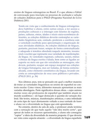 169
Espanhol–Volume16
ensino de línguas estrangeiras no Brasil. É o que afirma o Edital
de convocação para inscrição no processo de avaliação e seleção
de coleções didáticas para o PNLD (Programa Nacional do Livro
Didático) 2011.
Tendo em vista que o conhecimento de línguas estrangeiras
deve habilitar o aluno, entre outras coisas, a ter acesso a
produções culturais e a interagir com falantes de regiões,
países, culturas, etnias, idades e níveis sócio-econômicos di-
ferentes, as coleções didáticas deverão contemplar as varie-
dades lingüísticas sem, contudo, perderem a coerência com
a variedade escolhida para apresentação e organização de
suas atividades didáticas. As coleções didáticas de línguas,
portanto, precisam trazer, sempre de forma contextualizada
e adequada à temática abordada naquele momento, insumo
(oral e escrito) que represente essa variedade de manifestações
da língua. As variedades regionais, culturais, sociais, etárias
e étnicas da língua escrita e falada, bem como as ligadas ao
suporte ou meio em que são veiculadas as mensagens, não
devem, portanto, ocupar um espaço marginal nas coleções
de Língua Estrangeira, mas ser tratadas, de forma contextu-
alizada, como elemento constitutivo da língua, levando em
conta as conseqüências de seus usos públicos e privados.
(PNLD 2011, p. 56)
Nos últimos anos, tem-se pensado em qual a melhor maneira
de tratar as variedades linguísticas no ensino de espanhol no con-
texto escolar. Como vimos, diferentes manuais apresentam as mais
variadas abordagens. Parte significativa dessas obras – cujos autores
muitas vezes são professores de espanhol que também atuam no
mundo acadêmico – dá lugar destacado à questão da variação dia-
letal. São textos, músicas, manifestações artísticas, e uma infinidade
de certo tipo de input diretamente voltado a essa vontade de fazer
o aluno ver a diversidade na língua que está aprendendo.
No entanto, dentro da sala de aula, o professor ainda termina
com a sensação de que tudo aquilo “não deu muito certo”, que
apesar de todos os recursos apresentados, o aluno não conseguiu
“captar” a ideia da diversidade da maneira proposta. O que deveria
ser visto como aspecto atraente – a diversidade da língua espanhola
 