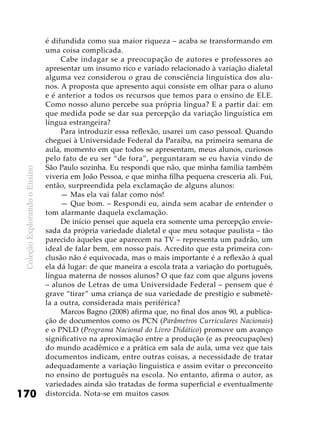 ColeçãoExplorandooEnsino
170
é difundida como sua maior riqueza – acaba se transformando em
uma coisa complicada.
Cabe indagar se a preocupação de autores e professores ao
apresentar um insumo rico e variado relacionado à variação dialetal
alguma vez considerou o grau de consciência linguística dos alu-
nos. A proposta que apresento aqui consiste em olhar para o aluno
e é anterior a todos os recursos que temos para o ensino de ELE.
Como nosso aluno percebe sua própria língua? E a partir daí: em
que medida pode se dar sua percepção da variação linguística em
língua estrangeira?
Para introduzir essa reflexão, usarei um caso pessoal. Quando
cheguei à Universidade Federal da Paraíba, na primeira semana de
aula, momento em que todos se apresentam, meus alunos, curiosos
pelo fato de eu ser “de fora”, perguntaram se eu havia vindo de
São Paulo sozinha. Eu respondi que não, que minha família também
viveria em João Pessoa, e que minha filha pequena cresceria ali. Fui,
então, surpreendida pela exclamação de alguns alunos:
— Mas ela vai falar como nós!
— Que bom. – Respondi eu, ainda sem acabar de entender o
tom alarmante daquela exclamação.
De início pensei que aquela era somente uma percepção envie-
sada da própria variedade dialetal e que meu sotaque paulista – tão
parecido àqueles que aparecem na TV – representa um padrão, um
ideal de falar bem, em nosso país. Acredito que esta primeira con-
clusão não é equivocada, mas o mais importante é a reflexão à qual
ela dá lugar: de que maneira a escola trata a variação do português,
língua materna de nossos alunos? O que faz com que alguns jovens
– alunos de Letras de uma Universidade Federal – pensem que é
grave “tirar” uma criança de sua variedade de prestígio e submetê-
la a outra, considerada mais periférica?
Marcos Bagno (2008) afirma que, no final dos anos 90, a publica-
ção de documentos como os PCN (Parâmetros Curriculares Nacionais)
e o PNLD (Programa Nacional do Livro Didático) promove um avanço
significativo na aproximação entre a produção (e as preocupações)
do mundo acadêmico e a prática em sala de aula, uma vez que tais
documentos indicam, entre outras coisas, a necessidade de tratar
adequadamente a variação linguística e assim evitar o preconceito
no ensino de português na escola. No entanto, afirma o autor, as
variedades ainda são tratadas de forma superficial e eventualmente
distorcida. Nota-se em muitos casos
 